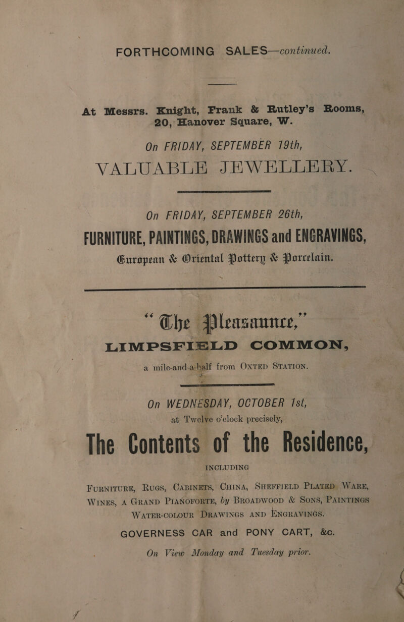 FORTHCOMING SALES—continued. At Messrs. Knight, Frank &amp; Rutley’s Rooms, 20, Hanover Square, W. On FRIDAY, SEPTEMBER 19th, VALUABLE JEWELLERY. xy  On FRIDAY, SEPTEMBER 26th, FURNITURE, PAINTINGS, DRAWINGS and ENGRAVINGS, European &amp; Oriental Pottery &amp; Porcelain.  “Che Pleasaunce,” LIMPSFIELD COMMON, a mile-and-a-half from OXTED STATION.  On WEDNESDAY, OCTOBER Ist, at Twelve o'clock precisely, The Contents of the Residence, INCLUDING Furwiturn, Rues, CaBineTs, CHINA, SHEFFIELD PLATED. WARE, Winus, A GRAND PIANOFORTE, by Broapwoop &amp; Sons, PAINTINGS WATER-COLOUR DRAWINGS AND ENGRAVINGS. GOVERNESS CAR and PONY CART, &amp;c.