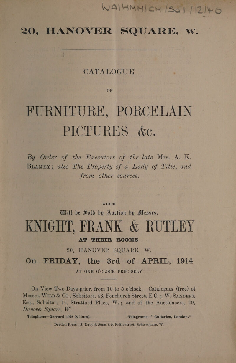 WOIHMMlon [Sa] | \2 | | Sew |   OF FURNITURE, PORCELAIN PICTURES &amp;c. By Order of the HExecutors of the late Mrs. A. K. BLAMEY; also The Property of a Lady of Title, and from other sources. WHICH Will be Sold by Auction by Messrs. KNIGHT, FRANK &amp; RUTLEY AT THEIR ROOMS 20, HANOVER SQUARE, W. On FRIDAY, the 3rd of APRIL, 1914 AT ONE O'CLOCK PRECISELY  On View Two Days prior, from 10 to 5 o’clock. Catalogues (free) of Messrs. WILD &amp; Co., Solicitors, 46, Fenchurch Street, E.C. ; W. SANDERS, Ksq., Solicitor, 14, Stratford Place, W.; and of the Auctioneers, 20, Hanover Square, W.  Dryden Press: J. Davy &amp; Sons, 8-9, Frith-street, Soho-square, W. LE