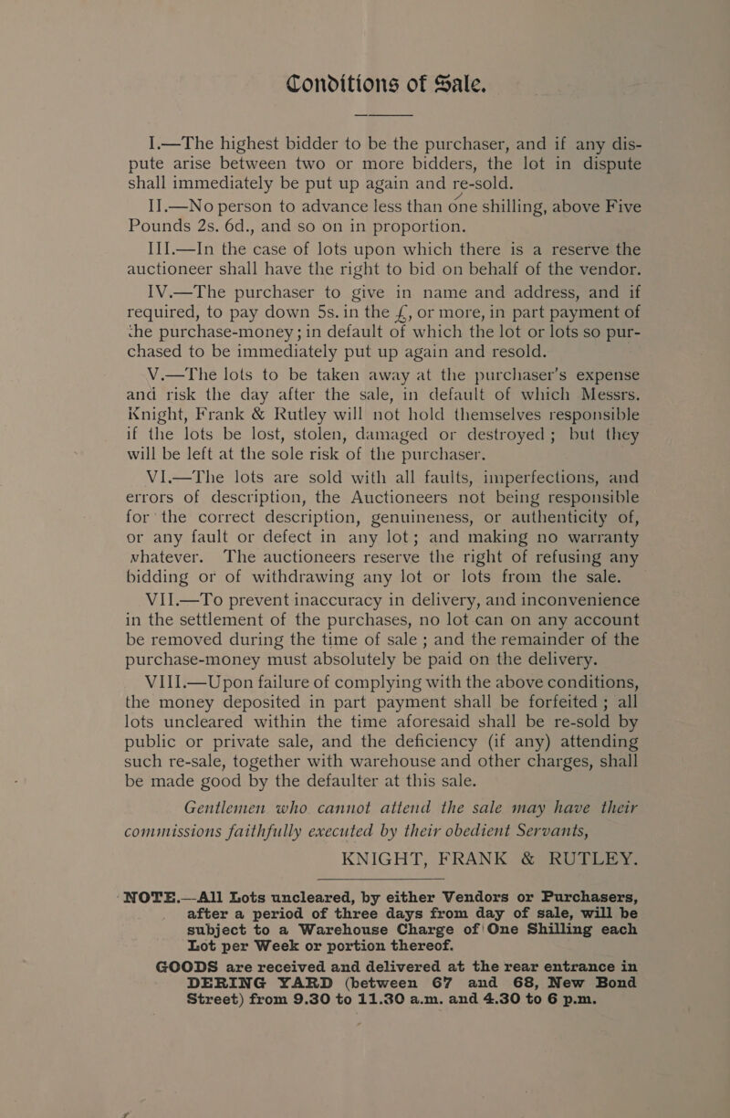 Conditions of Sale. I.—The highest bidder to be the purchaser, and if any dis- pute arise between two or more bidders, the lot in dispute shall immediately be put up again and re-sold. II.—No person to advance less than One shilling, above Five Pounds 2s. 6d., and so on in proportion. III.—In the case of lots upon which there is a reserve the auctioneer shall have the right to bid on behalf of the vendor. IV.—The purchaser to give in name and address, and if required, to pay down 5s. in the £, or more, in part payment of che purchase-money ; in default of which the lot or lots so pur- chased to be immediately put up again and resold. V.—The lots to be taken away at the purchaser’s expense and risk the day after the sale, in default of which Messrs. night, Frank &amp; Rutley will not hold themselves responsible if the lots be lost, stolen, damaged or destroyed; but they will be left at the sole risk of the purchaser. VI.—The lots are sold with all faults, imperfections, and errors of description, the Auctioneers not being responsible for the correct description, genuineness, or authenticity of, or any fault or defect in any lot; and making no warranty whatever. The auctioneers reserve the right of refusing any bidding or of withdrawing any lot or lots from the sale. VII.—To prevent inaccuracy in delivery, and inconvenience in the settlement of the purchases, no lot can on any account be removed during the time of sale ; and the remainder of the purchase-money must absolutely be paid on the delivery. VIII.—Upon failure of complying with the above conditions, the money deposited in part payment shall be forfeited ; all lots uncleared within the time aforesaid shall be re-sold by public or private sale, and the deficiency (if any) attending such re-sale, together with warehouse and other charges, shall be made good by the defaulter at this sale. Gentlemen who cannot attend the sale may have their commissions faithfully executed by their obedient Servants, KNIGHT, FRANK &amp; RUTLEY. ‘NOTE.—All Lots uncleared, by either Vendors or Purchasers, after a period of three days from day of sale, will be subject to a Warehouse Charge of'One Shilling each Lot per Week or portion thereof. GOODS are received and delivered at the rear entrance in DERING YARD (between G67 and 68, New Bond