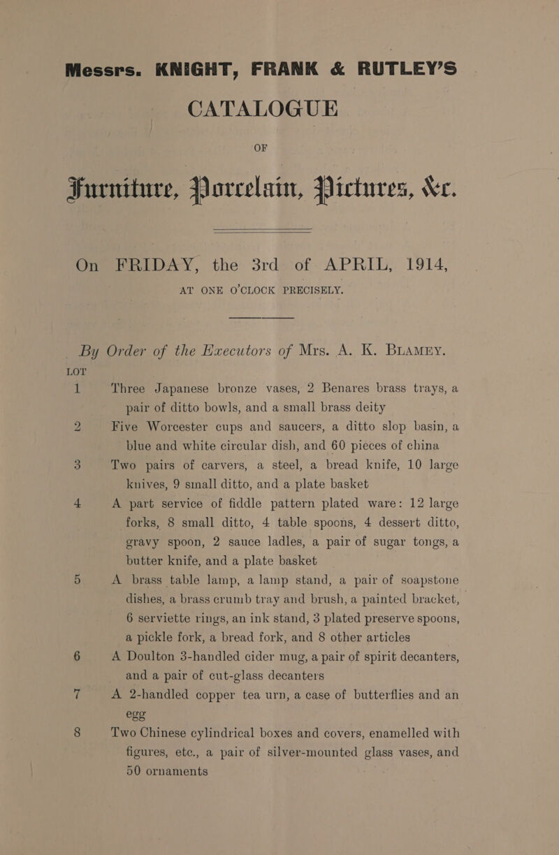 OF   AT ONE O'CLOCK PRECISELY. 1 bo Three Japanese bronze vases, 2 Benares brass trays, a pair of ditto bowls, and a small brass deity Five Worcester cups and saucers, a ditto slop basin, a blue and white circular dish, and 60 pieces of china Two pairs of carvers, a steel, a bread knife, 10 large knives, 9 small ditto, and a plate basket A part service of fiddle pattern plated ware: 12 large forks, 8 small ditto, 4 table spoons, 4 dessert ditto, gravy spoon, 2 sauce ladles, a pair of sugar tongs, a butter knife, and a plate basket A brass table lamp, a lamp stand, a pair of soapstone dishes, a brass crumb tray and brush, a painted bracket, 6 serviette rings, an ink stand, 3 plated preserve spoons, a pickle fork, a bread fork, and 8 other articles A Doulton 3-handled cider mug, a pair of spirit decanters, and a pair of cut-glass decanters A 2-handled copper tea urn, a case of butterflies and an ess Two Chinese cylindrical boxes and covers, enamelled with figures, etc., a pair of silver-mounted glass vases, and 50 ornaments
