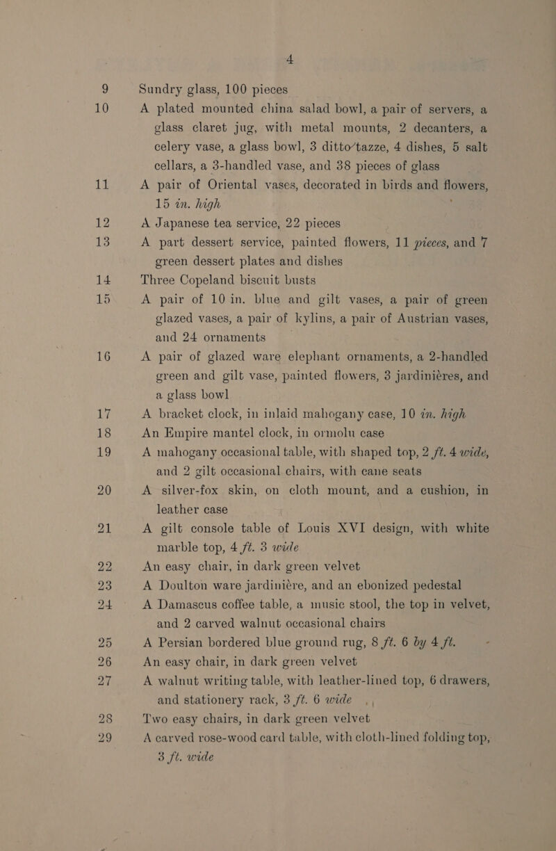 Lt 15 16 eo er H~ GW bo at Sundry glass, 100 pieces A plated mounted china salad bowl, a pair of servers, a glass claret jug, with metal mounts, 2 decanters, a celery vase, a glass bowl, 3 ditto’tazze, 4 dishes, 5 salt cellars, a 3-handled vase, and 38 pieces of glass A pair of Oriental vases, decorated in birds and flowers, 15 in. high A Japanese tea service, 22 pieces A part dessert service, painted flowers, 11 pieces, and 7 green dessert plates and dishes Three Copeland biscuit busts A pair of 10 in. blue and gilt vases, a pair of green glazed vases, a pair of kylins, a pair of Austrian vases, and 24 ornaments A pair of glazed ware elephant ornaments, a 2-handled green and gilt vase, painted flowers, 3 jardinieres, and a glass bowl A bracket clock, in inlaid mahogany case, 10 in. high An Empire mantel clock, in ormolu case. A mahogany occasional table, with shaped top, 2 /¢. 4 wide, and 2 gilt occasional chairs, with cane seats A silver-fox skin, on cloth mount, and a cushion, in leather case A gilt console table of Louis XVI design, with white marble top, 4 ft. 3 wide An easy chair, in dark green velvet A Doulton ware jardinicre, and an ebonized pedestal A Damascus coffee table, a music stool, the top in velvet, and 2 carved walnut occasional chairs A Persian bordered blue ground rug, 8 /¢. 6 by 4 ft. An easy chair, in dark green velvet A walnut writing table, with leather-lined top, 6 drawers, and stationery rack, 3 /t. 6 wide Two easy chairs, in dark green velvet A carved rose-wood card table, with cloth-lined folding top, 3 ft. wide