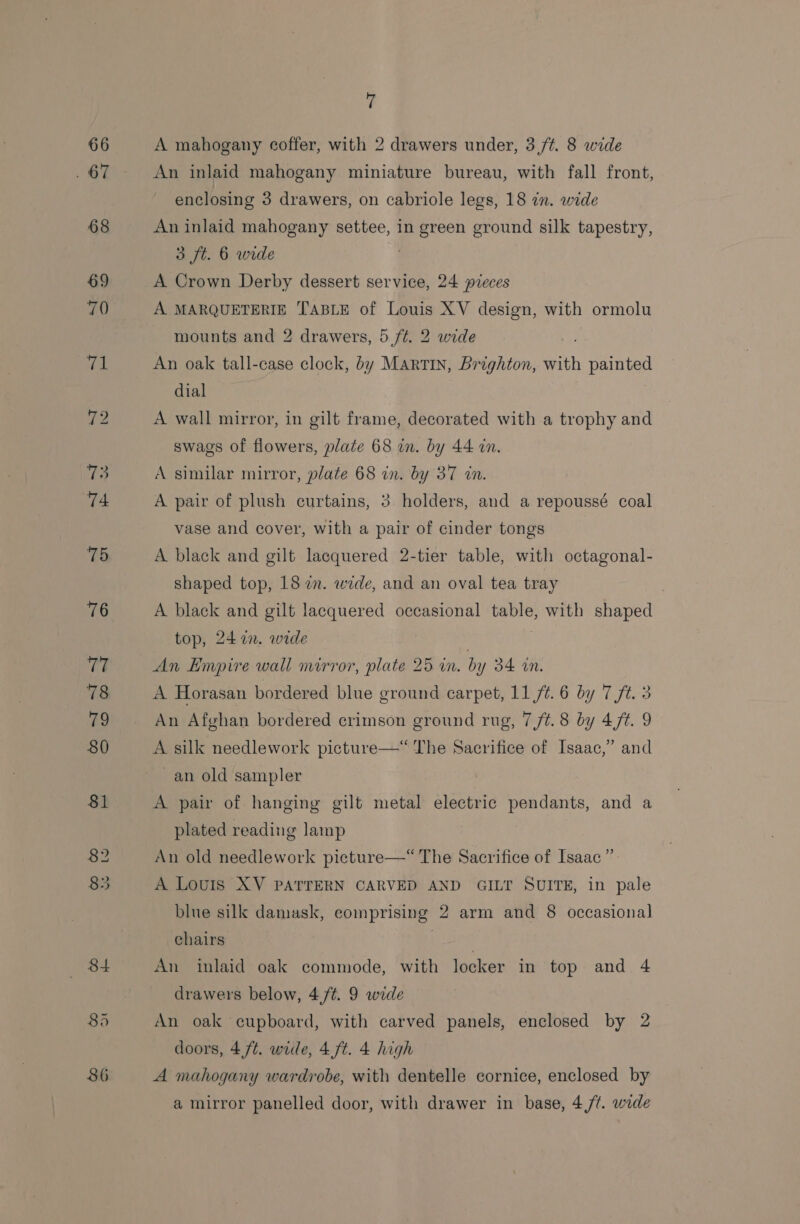 66 . 67 8d 7 A mahogany coffer, with 2 drawers under, 3 ft. 8 wide An inlaid mahogany miniature bureau, with fall front, enclosing 3 drawers, on cabriole legs, 18 in. wide An inlaid mahogany settee, in green ground silk tapestry, 3 ft. 6 wide . A Crown Derby dessert service, 24 pieces A MARQUETERIE TABLE of Louis XV design, with ormolu mounts and 2 drawers, 5 /¢. 2 wide An oak tall-case clock, by Martin, Brighton, with painted dial A wall mirror, in gilt frame, decorated with a trophy and swags of flowers, plate 68 in. by 44 on. A similar mirror, plate 68 in. by 37 in. A pair of plush curtains, 3 holders, and a repoussé coal vase and cover, with a pair of cinder tongs A black and gilt lacquered 2-tier table, with octagonal- shaped top, 18 in. wide, and an oval tea tray A black and gilt lacquered occasional table, with shaped top, 2477. wede } An Hmpire wall mirror, plate 25 in. by 34 in. A Horasan bordered blue ground carpet, 11 7%. 6 by 7 ft. 3 An Afghan bordered crimson ground rug, 7 /¢.8 by 47¢. 9 A silk needlework picture—“ The Sacrifice of Isaac,” and ~an old sampler A pair of hanging gilt metal electric pendants, and a plated reading lamp An old needlework picture—* The Sacrifice of Isaac”. A Louis XV PATTERN CARVED AND GILT SUITE, in pale blue silk damask, comprising 2 arm and 8 occasional chairs | An inlaid oak commode, with locker in top and 4 drawers below, 4,/¢. 9 wide An oak cupboard, with carved panels, enclosed by 2 doors, 4,ft. wide, 4,ft. 4 high A mahogany wardrobe, with dentelle cornice, enclosed by a mirror panelled door, with drawer in base, 4,/¢. wide