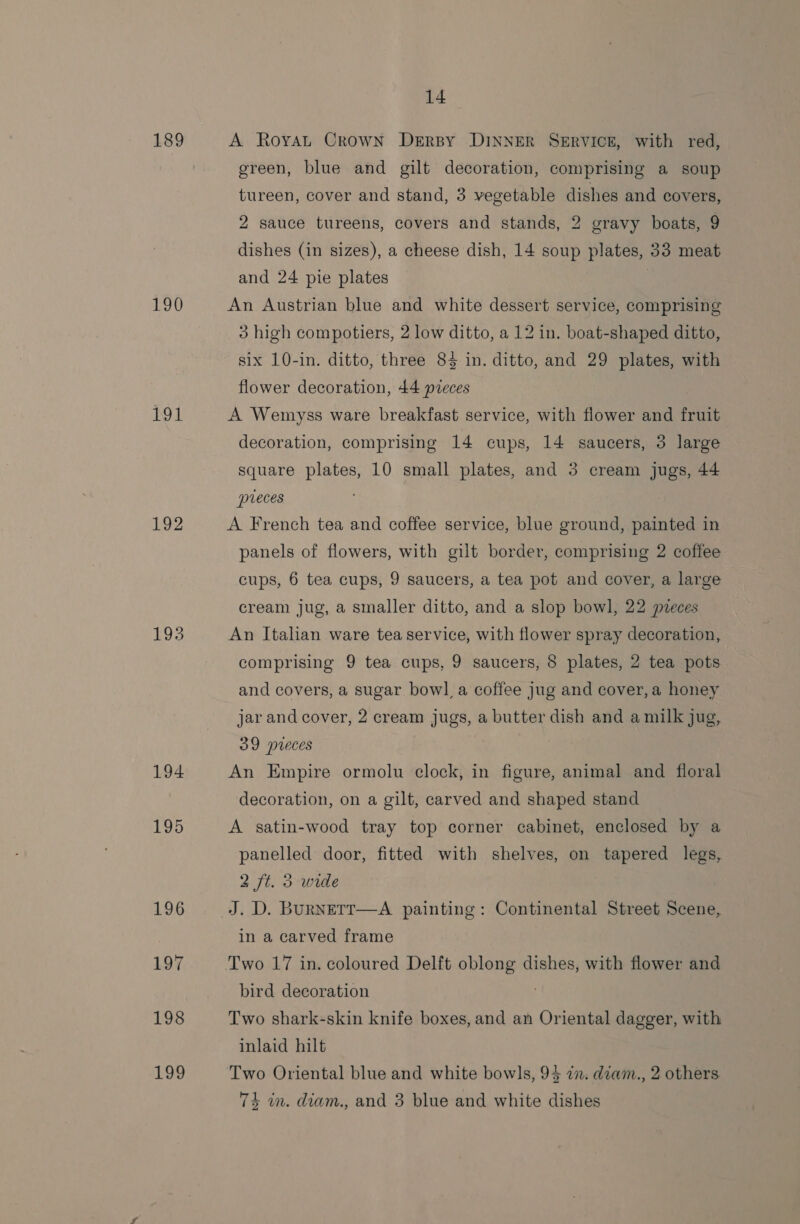 189 190 191 193 194 195 196 197 198 Log 14 A Royat Crown DeErByY DINNER SERVICE, with red, green, blue and gilt decoration, comprising a soup tureen, cover and stand, 3 vegetable dishes and covers, 2 sauce tureens, covers and stands, 2 gravy boats, 9 dishes (in sizes), a cheese dish, 14 soup plates, 33 meat and 24 pie plates An Austrian blue and white dessert service, comprising 3 high compotiers, 2 low ditto, a 12 in. boat-shaped ditto, six 10-in. ditto, three 843 in. ditto, and 29 plates, with flower decoration, 44 preces A Wemyss ware breakfast service, with flower and fruit decoration, comprising 14 cups, 14 saucers, 3 large square plates, 10 small plates, and 3 cream jugs, 44 preces A French tea and coffee service, blue ground, painted in panels of flowers, with gilt border, comprising 2 coffee cups, 6 tea cups, 9 saucers, a tea pot and cover, a large cream jug, a smaller ditto, and a slop bowl, 22 preces An Italian ware tea service, with flower spray decoration, comprising 9 tea cups, 9 saucers, 8 plates, 2 tea pots and covers, a sugar bowl a coffee jug and cover, a honey jar and cover, 2 cream jugs, a butter dish and a milk jug, 39 pieces An Empire ormolu clock, in figure, animal and floral decoration, on a gilt, carved and shaped stand A satin-wood tray top corner cabinet, enclosed by a panelled door, fitted with shelves, on tapered legs, 2 ft. 3 wide J. D. BuRNETT—A painting: Continental Street Scene, in a carved frame Two 17 in. coloured Delft oblong dishes, with flower and bird decoration Two shark-skin knife boxes, and an Oriental dagger, with inlaid hilt 74 in. diam., and 3 blue and white dishes
