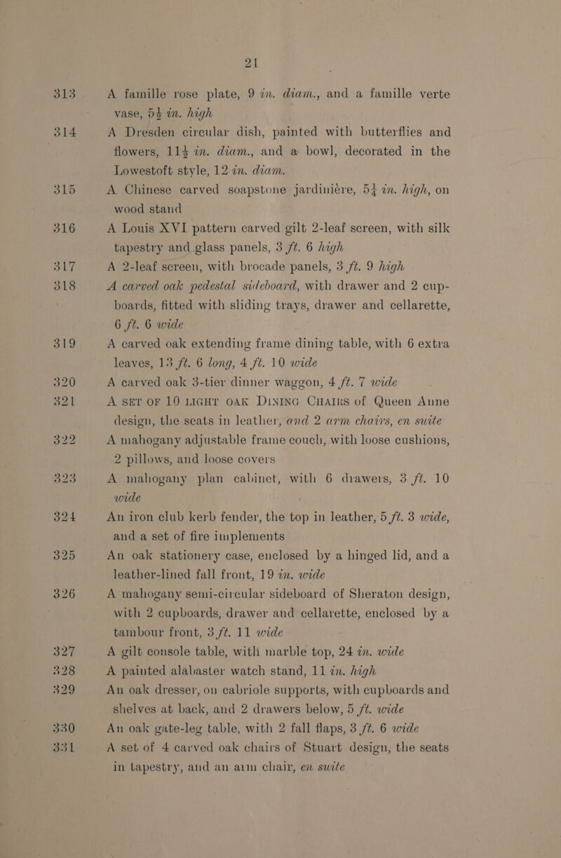 A famille rose plate, 9 in. diam., and a famille verte vase, 54 an. high A Dresden circular dish, painted with butterflies and flowers, 114 in. diam., and a bowl, decorated in the Lowestoft style, 12 in. diam. A Chinese carved soapstone jardiniére, 54 i. high, on wood stand A Louis XVI pattern carved gilt 2-leaf screen, with silk tapestry and glass panels, 3 /¢. 6 high A 2-leaf screen, with brocade panels, 3 /¢. 9 high A carved oak pedestal sideboard, with drawer and 2 cup- boards, fitted with sliding trays, drawer and cellarette, 6 ft. 6 wide A carved oak extending frame dining table, with 6 extra leaves, 15 ft. 6 long, 4 ft. 10 wide A carved oak 3-tier dinner waggon, 4 ft. 7 wide A ser or 10 LiGHr OAK DINING CHaIRrs of Queen Anne design, the seats in leather, and 2 arm chairs, en suite A mahogany adjustable frame couch, with loose cushions, 2 pillows, and loose covers A mahogany plan cabinet, with 6 drawers, 3 /¢. 10 wide An iron club kerb fender, the top in leather, 5 /¢. 3 wide, and a set of fire implements An oak stationery case, enclosed by a hinged lid, and a leather-lined fall front, 19 in. wide A mahogany semi-circular sideboard of Sheraton design, with 2 cupboards, drawer and cellarette, enclosed by a tambour front, 3/¢. 11 wide A gilt console table, with marble top, 24 in. wade A painted alabaster watch stand, 11 in. high An oak dresser, on cabriole supports, with cupboards and shelves at back, and 2 drawers below, 5 /t. wide An oak gate-leg table, with 2 fall flaps, 3,/¢. 6 wide A set of 4 carved oak chairs of Stuart design, the seats in tapestry, and an arm chair, en suwrte