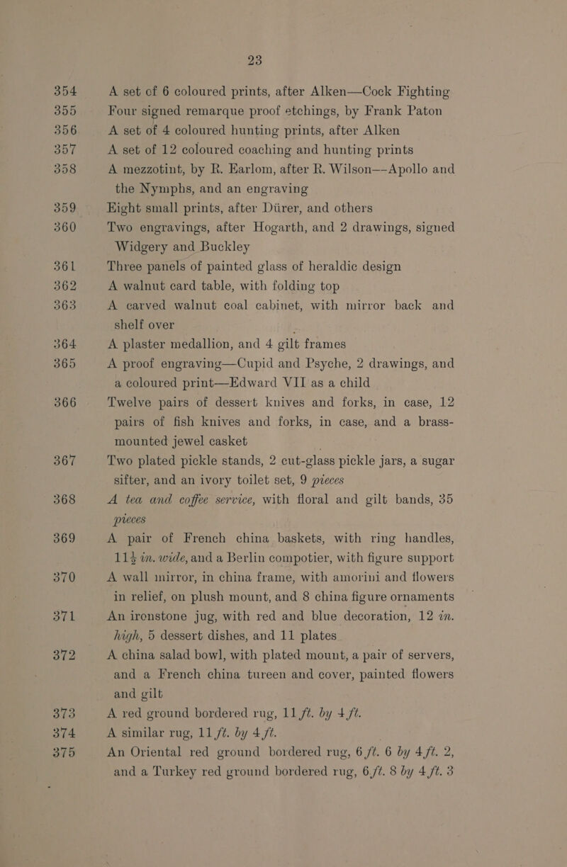 354 305 306 357 358 359 360 361 362 063 364 365 366 367 23 A set cf 6 coloured prints, after Alken—Cock Fighting Four signed remarque proof etchings, by Frank Paton A set of 4 coloured hunting prints, after Alken A set of 12 coloured coaching and hunting prints A mezzotint, by R. Earlom, after R. Wilson—-Apollo and the Nymphs, and an engraving Eight small prints, after Diirer, and others Two engravings, after Hogarth, and 2 drawings, signed Widgery and Buckley Three panels of painted glass of heraldic design A walnut card table, with folding top A carved walnut coal cabinet, with mirror back and shelf over A plaster medallion, and 4 gilt frames A proof engraving—Cupid and Psyche, 2 drawings, and a coloured print—Edward VII as a child Twelve pairs of dessert knives and forks, in case, 12 pairs of fish knives and forks, in case, and a brass- mounted jewel casket Two plated pickle stands, 2 cut-glass pickle jars, a sugar sifter, and an ivory toilet set, 9 pieces A tea and coffee service, with floral and gilt bands, 35 preces A pair of French china baskets, with ring handles, 113 m. wide, and a Berlin compotier, with figure support A wall inirror, in china frame, with amorini and flowers in relief, on plush mount, and 8 china figure ornaments An ironstone jug, with red and blue decoration, 12 an. high, 5 dessert dishes, and 11 plates A china salad bowl, with plated mount, a pair of servers, and a French china tureen and cover, painted flowers and gilt A ved ground bordered rug, 11 ft. by + ft. A similar rug, 11/¢. by 4 ft. | An Oriental red ground bordered rug, 6 /t. 6 by 4/t. 2,