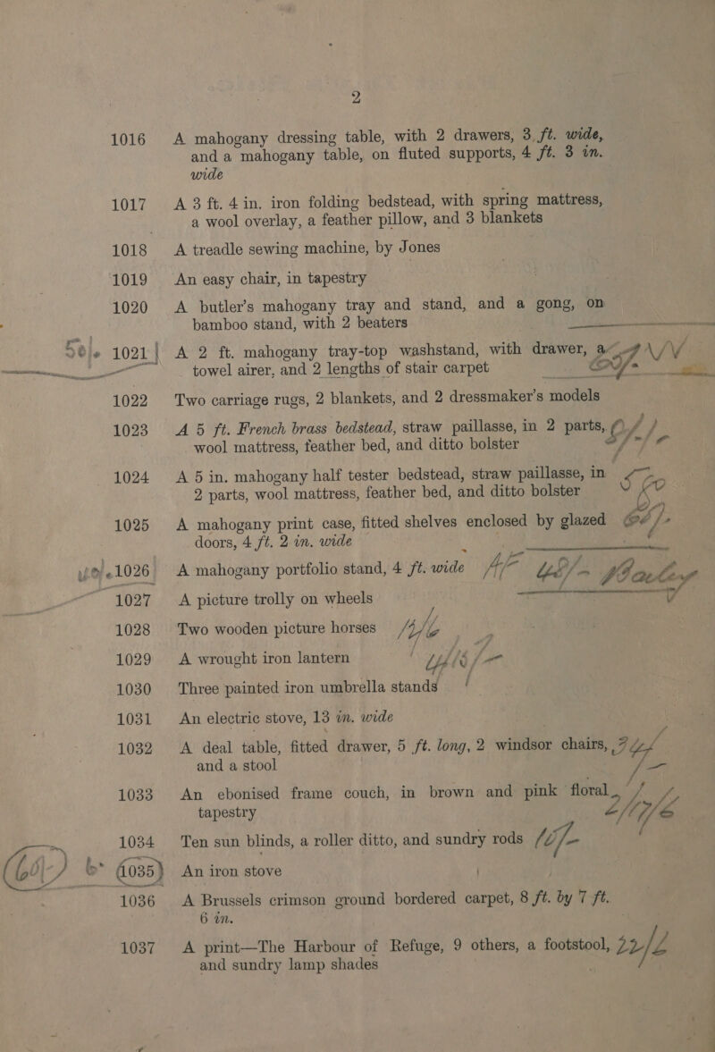 1016 A mahogany dressing table, with 2 drawers, 3 /t. wide, and a mahogany table, on fluted supports, 4 f#. 3 on. wide 1017 A 3 ft. 4in. iron folding bedstead, with spring mattress, a wool overlay, a feather pillow, and 3 blankets 1018 A treadle sewing machine, by Jones 1019 An easy chair, in tapestry 1020 &lt;A butler’s mahogany tray and stand, and a gong, on bamboo stand, with 2 beaters    Dele 1021 | Avro ee mahogany tray-top washstand, with drawer, ae ee ee towel airer, and 2 lengths of stair carpet ee cat) / 1022 Two carriage rugs, 2 blankets, and 2 dressmaker’s note 1023 A 5 ft. French brass bedstead, straw paillasse, in 2 parts, Sy wool mattress, feather bed, and ditto bolster 1024 A 5 in. mahogany half tester bedstead, straw paillasse, in oo 2 parts, wool mattress, feather bed, and ditto bolster v 1025 A mahogany print case, fitted shelves enclosed by glazed ry, i]. doors, 4 ft. 2 in. wide y: &gt; «1026 A mahogany portfolio stand, 4 /¢. cate Arf hei Ys Vi Vie ley Ss i ae: Seaman TN et rnp inf 1027 A picture trolly on wheels ~ | v   1028 Two wooden picture horses why / 1029 A wrought iron lantern . Uh 1030 Three painted iron umbrella stands | | 1031 An electric stove, 13 in. wide 1032 &lt;A deal table, fitted drawer, 5 ft. long, 2 cea chairs, 7 4 i and a stool Ve 1033 An ebonised frame couch, in brown and pink — floral a tapestry thie ~ 1034 Ten sun blinds, a roller ditto, and sundry rods (if. f- Gi) + &gt;” 035) An iron stove ) 1036 A Brussels crimson ground bordered carpet, 8 ns by 7 ft. 6 an. 1037 &lt;A print—The Harbour of Refuge, 9 others, a footstool, a 2h fi and sundry lamp shades