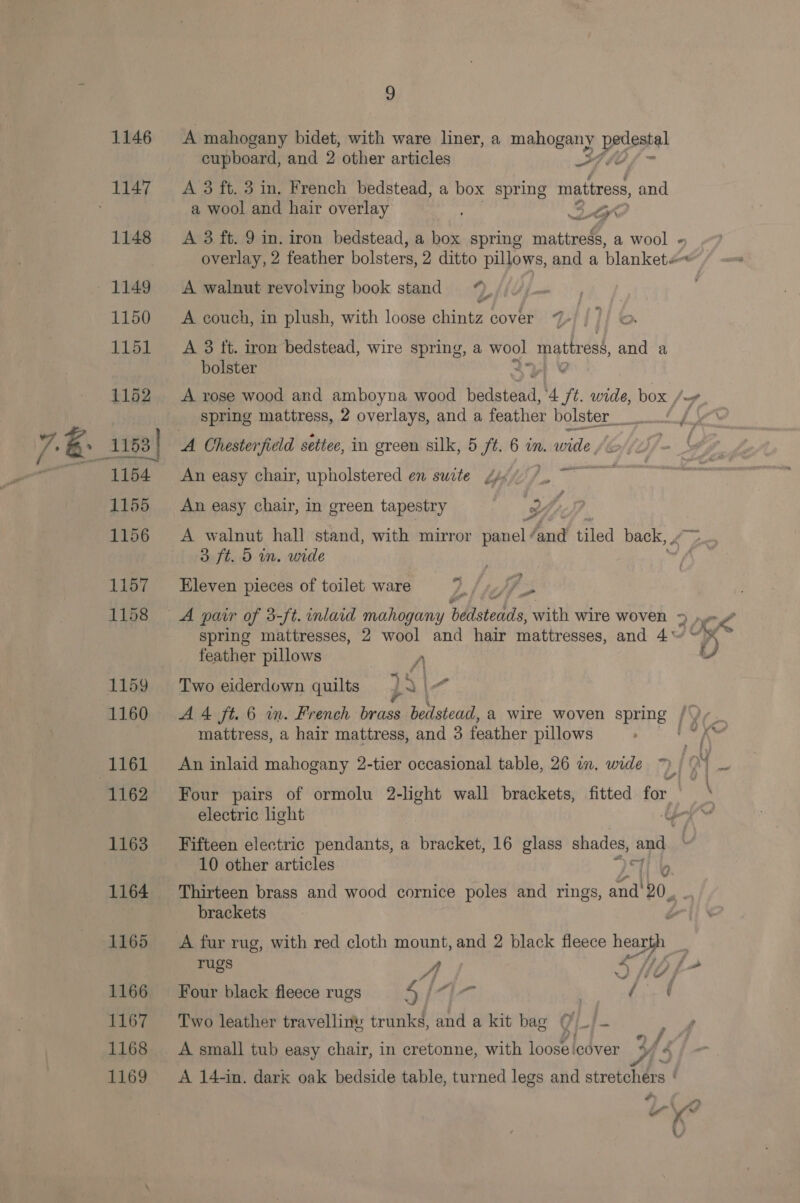 A mahogany bidet, with ware liner, a mahogany pedestal cupboard, and 2 other articles HF te A 3 ft. 3 in, French bedstead, a box spring mattress, and a wool and hair overlay 3 Lr? Neth A 3 ft. 9 in. iron bedstead, a box spring Toate, a wool « overlay, 2 feather bolsters, 2 ditto pillows, and a blankete~ A walnut revolving book stand A couch, in plush, with loose chintz cover 7%» A 3 ft. iron bedstead, wire spring, a wool mattress, and a bolster 2 ' A rose wood and amboyna wood hetotend. ‘4 ft. wide, box / spring mattress, 2 overlays, and a feather bolster ff he’ sgeare An easy chair, upholstered en suite J, An easy chair, in green tapestry , 2 : 3 ft. 5 in. wide Eleven pieces of toilet ware 7. /»/7 A pair of 3-ft. inlard mahogany bdastedds, with wire woven 2A? spring mattresses, 2 wool and hair mattresses, and 4~ “~~ feather pillows y, Lf Two eiderdown quilts }A e A4 ft. 6 wm. French brass bedstead, a wire woven spring {Ye mattress, a hair mattress, and 3 feather pillows An inlaid mahogany 2-tier occasional table, 26 in, wide 7) / 0% _. Four pairs of ormolu 2-light wall brackets, fitted for. \ electric light poy Fifteen electric pendants, a bracket, 16 glass shades, and 10 other articles li by Thirteen brass and wood cornice poles and rings, Fs lig x brackets A fur rug, with red cloth mount, and 2 black fleece per rugs A SHpf- Four black fleece rugs 4, LA) a Two leather travelliny trunks, and a kit bag ()_/- A small tub easy chair, in cretonne, with loose cover Ys A 14-in. dark oak bedside table, turned legs and stretchers ' F i , od