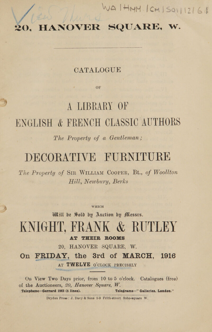 OS TAMM [Cm | Se 20, HANOVER SQUARE, w.  CATALOGUE OF A LIBRARY OF ENGLISH &amp; FRENCH CLASSIC AUTHORS The Property of a Gentleman ; DECORATIVE FURNITURE The Property of Str Wruu1aM Cooper, Bt., of Woollton Hill, Newbury, Berks WHICH Wil be Sold by Auction by AMlessrs. KNIGHT, FRANK &amp; RUTLEY AT THEIR ROOMS 20, HANOVER SQUARE, W. On FRIDAY, the 38rd of MARCH, 1916 AT Np cae ek O'CLOCK PRECISELY  On View Two Days prior, from 10 to 5 o'clock. Catalogues ad of the Auctioneers, 20, Hanover Square, W. Telephone—Gerrard 1942 (5 lines). Telegrams—* Galerie London.”’   Dryden Press : J. Davy &amp; Sons 8-9 Frith- street Soho-square W.