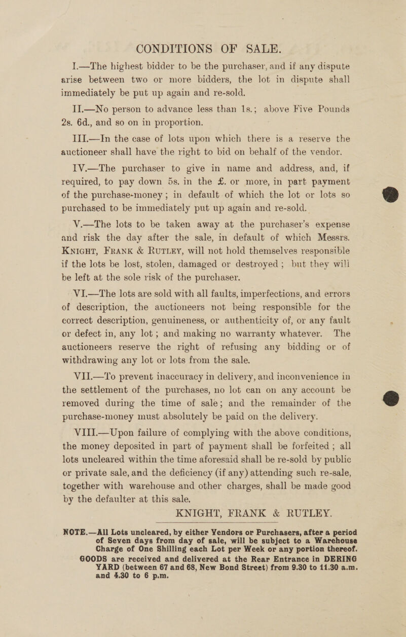 CONDITIONS OF SALE. I.—The highest bidder to be the purchaser, and if any dispute arise between two or more bidders, the lot in dispute shall immediately be put up again and re-sold. II.—No person to advance less than 1s.; above Five Pounds 2s. 6d., and so on in proportion. III.—In the case of lots upon which there is a reserve the auctioneer shall have the right to bid on behalf of the vendor. IV.—The purchaser to give in name and address, and, if required, to pay down 5s. in the £. or more, in part payment of the purchase-money ; in default of which the lot or lots so purchased to be immediately put up again and re-sold. V.—The lots to be taken away at the purchaser’s expense and risk the day after the sale, in default of which Messrs. KNIGHT, FRANK &amp; RUTLEY, will not hold themselves responsible if the lots be lost, stolen, damaged or destroyed; but they will be left at the sole risk of the purchaser. VI.—The lots are sold with all faults, imperfections, and errors of description, the auctioneers not being responsible for the correct description, genuineness, or authenticity of, or any fault or defect in, any lot ; and making no warranty whatever. The auctioneers reserve the right of refusing any bidding or of withdrawing any lot or lots from the sale. VII.—To prevent inaccuracy in delivery, and inconvenience in the settlement of the purchases, no lot can on any account be removed during the time of sale; and the remainder of the purchase-money must absolutely be paid on the delivery. VIII.—Upon failure of complying with the above conditions, the money deposited in part of payment shall be forfeited ; all lots uncleared within the time aforesaid shall be re-sold by public or private sale, and the deficiency (if any) attending such re-sale, together with warehouse and other charges, shall be made good by the defaulter at this sale. KNIGHT, FRANK &amp; RUTLEY. NOTE.—All Lots uncleared, by either Yendors or Purchasers, after a period of Seven days from day of sale, will be subject to a Warehouse Charge of One Shilling each Lot per Week or any portion thereof. GOODS are received and delivered at the Rear Entrance in DERING YARD (between 67 and 68, New Bond Street) from 9.30 to 11.30 a.m.