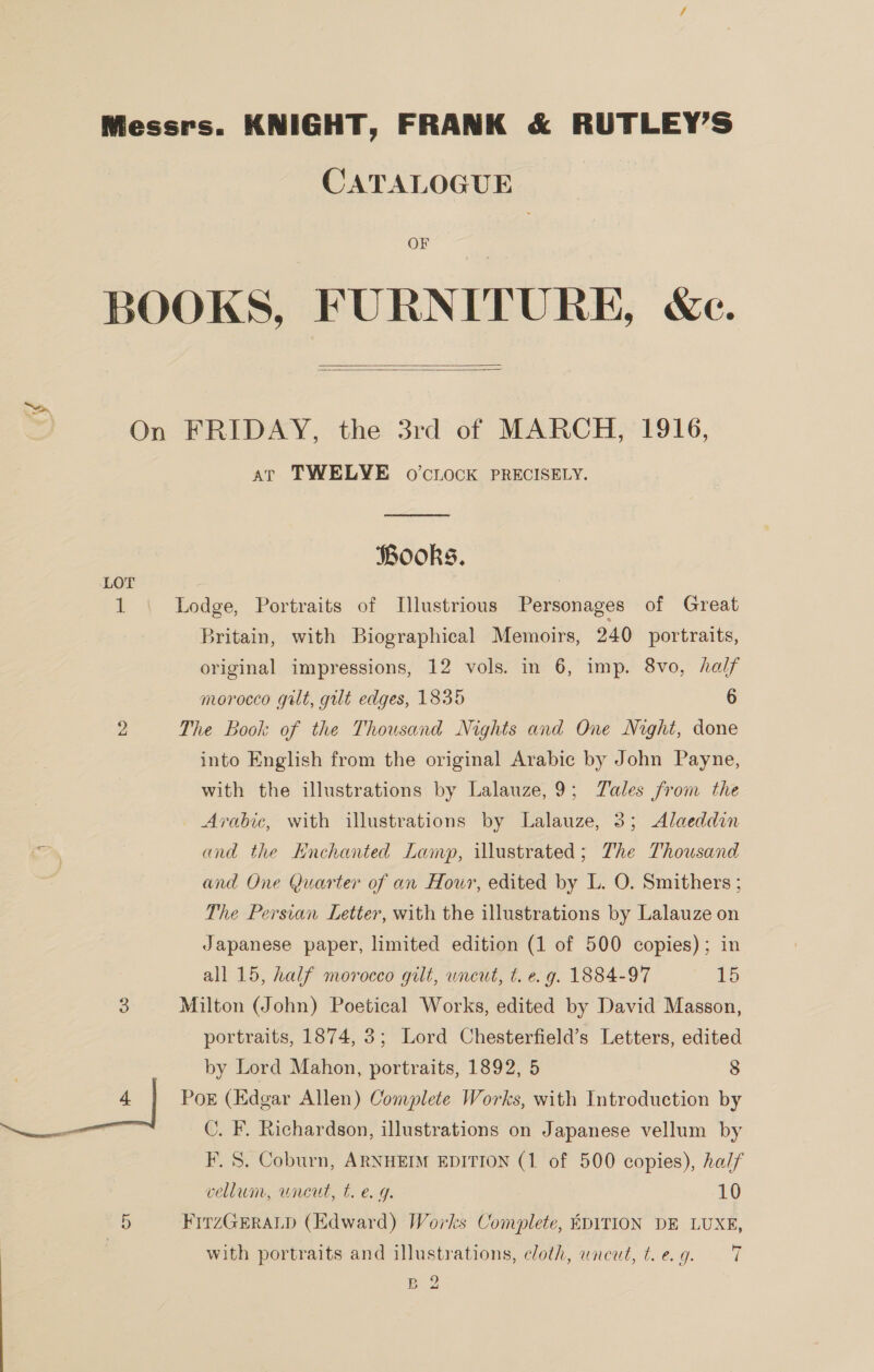 Messrs. KNIGHT, FRANK &amp; RUTLEY’S CATALOGUE OF BOOKS, FURNITURE, We.   On FRIDAY, the 3rd of MARCH, 1916, at TWELVE o0’cLOCK PRECISELY. Books. LOT 1 Lodge, Portraits of Illustrious Personages of Great Britain, with Biographical Memoirs, 240 portraits, original impressions, 12 vols. in 6, imp. 8vo, half morocco gilt, gut edges, 1835 6 2 The Book of the Thousand Nights and One Night, done into English from the original Arabic by John Payne, with the illustrations by Lalauze,9; Tales from the Arabic, with illustrations by Lalauze, 3; Alaeddin and the Enchanted Lamp, illustrated; The Thousand and One Quarter of an Hour, edited by L. O. Smithers ; The Persian Letter, with the illustrations by Lalauze on Japanese paper, limited edition (1 of 500 copies); in all 15, half morocco gilt, wneut, t. e.g. 1884-97 15 3 Milton (John) Poetical Works, edited by David Masson, portraits, 1874, 3; Lord Chesterfield’s Letters, edited by Lord Mahon, portraits, 1892, 5 8 oo*) PoE (Edgar Allen) Complete Works, with Introduction by po C. F. Richardson, illustrations on Japanese vellum by F. S. Coburn, ARNHEIM EDITION (1 of 500 copies), half vellum, wnreut, t. e. g. 10 5 FirzGEraLp (Edward) Works Complete, EDITION DE LUXE, with portraits and illustrations, cloth, uncut, eg. = 7 Be
