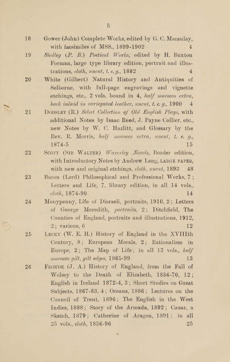 18 £9 20 21 22 23 24 25 26 5 Gower (John) Complete Works, edited by G. C. Macaulay, with faesimiles of MSS., 1899-1902 | 4 Shelley (P. B.) Poetical Works, edited by H. Buxton Forman, large type library edition, portrait and illus- trations, cloth, uncut, t. e. g., 1882 4 White (Gilbert) Natural History and Antiquities of Selborne, with full-page engravings and _ vignette etchings, etc., 2 vols. bound in 4, half morocco extra, back wnlaid in varregated leather, uncut, t.e.g.,1900 4 Dopstey (R.) Select Collection of Old English Plays, with additional Notes by Isaac Reed, J. Payne Collier, ete., new Notes by W. C. Hazlitt, and Glossary by the Rev. R. Morris, half morocco extra, wneut, t. e&amp; G., 1874-5 15 Scorr (Str WALTER) Waverley Novels, Border edition, with Introductory Notes by Andrew Lang, LARGE PAPER, with new and original etchings, cloth, uncut, 1893 48 Bacon (Lord) Philosophical and Professional Works, 7 ; Letters and Life, 7, library edition, in all 14 vols., cloth, 1874-90 14 Monypenny, Life of Disraeli, portraits, 1910, 2; Letters of George Meredith, portraits, 2; Ditchfield, The Counties of England, portraits and illustrations, 1912, 25; Various, 6 2 Lecky (W. E. H.) History of England in the XVIIIth Century, 8; European Morals, 2; Rationalism in Europe, 2; The Map of Life; in all 13 vols., half morocco gilt, gilt edges, 1865-99 13 Wolsey to the Death of Elizabeth, 1856-70, 12; English in Ireland 1872-4, 3; Short Studies on Great Subjects, 1867-83, 4; Oceana, 1886; Lectures on the Council of Trent, 1896; The English in the West Indies, 1888; Story of the Armada, 1892; Cesar, a Sketch, 1879; Catherine of Aragon, 1891; in all 25 vols., cloth, 1856-96 25