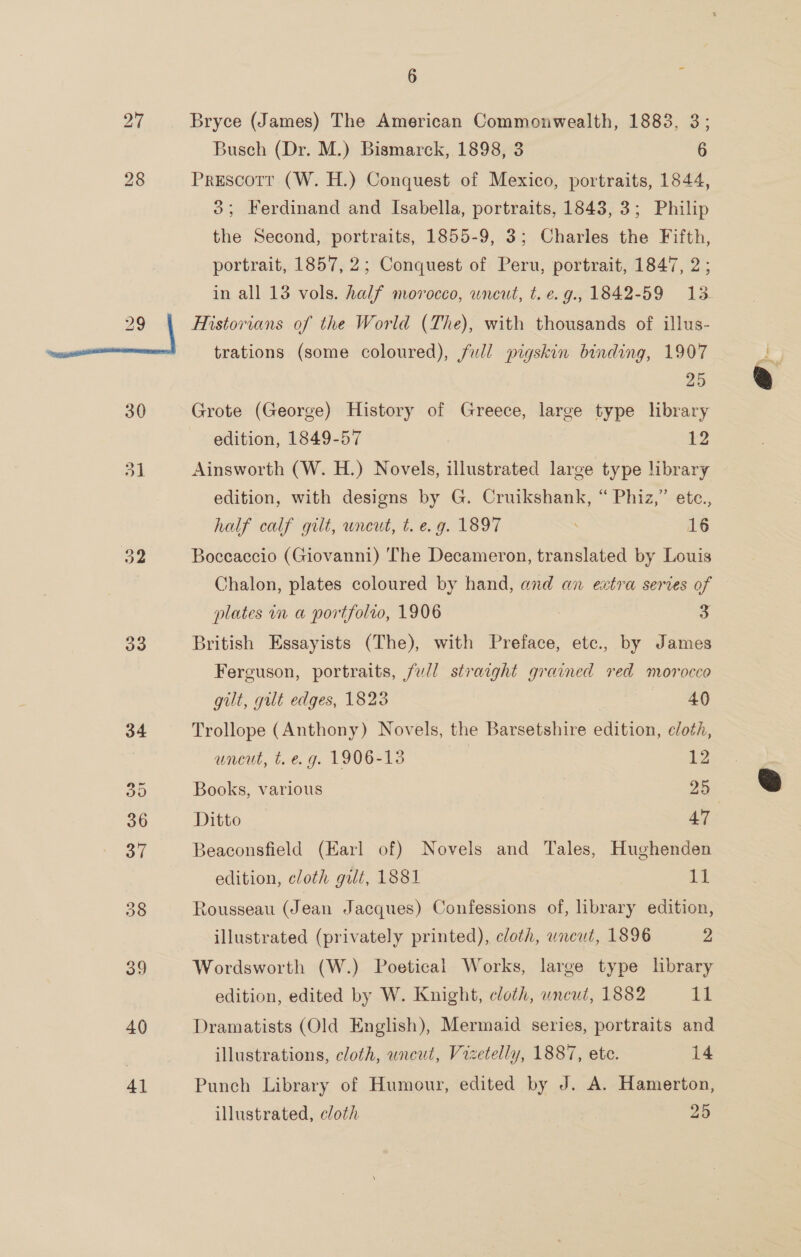 28 oe v3 6 x Bryce (James) The American Commonwealth, 1883, 3; Busch (Dr. M.) Bismarck, 1898, 3 6 Prescotr (W. H.) Conquest of Mexico, portraits, 1844, 3; Ferdinand and Isabella, portraits, 1843, 3; Philip the Second, portraits, 1855-9, 3; Charles the Fifth, portrait, 1857, 2; Conquest of Peru, portrait, 1847, 2; in all 18 vols. half morocco, uncut, t.e.g., 1842-59 13. Historians of the World (The), with thousands of illus- trations (some coloured), full pigskin binding, 1907 25 Grote (George) History of Greece, large type library edition, 1849-57 12 Ainsworth (W. H.) Novels, illustrated large type library edition, with designs by G. Cruikshank, “ Phiz,” ete., half calf gilt, uncut, t. e.g. 1897 16 Boceaccio (Giovanni) The Decameron, translated by Louis Chalon, plates coloured by hand, and an extra series of plates in a portfolro, 1906 3 British Essayists (The), with Preface, etc., by James Ferguson, portraits, full straight grained red morocco gilt, gut edges, 1823 . 40 Trollope (Anthony) Novels, the Barsetshire edition, cloth, uncut, t. e.g. 1906-13 12 Books, various . 25 Ditto 47 3eaconsfield (Earl of) Novels and Tales, Hughenden edition, cloth gilt, 1881 11 Rousseau (Jean Jacques) Confessions of, library edition, illustrated (privately printed), cloth, uncut, 1896 2 Wordsworth (W.) Poetical Works, large type library edition, edited by W. Knight, cloth, wneut, 1882 11 Dramatists (Old English), Mermaid series, portraits and illustrations, cloth, uncut, Vizetelly, 1887, ete. 14 Punch Library of Humour, edited by J. A. Hamerton, illustrated, cloth 25
