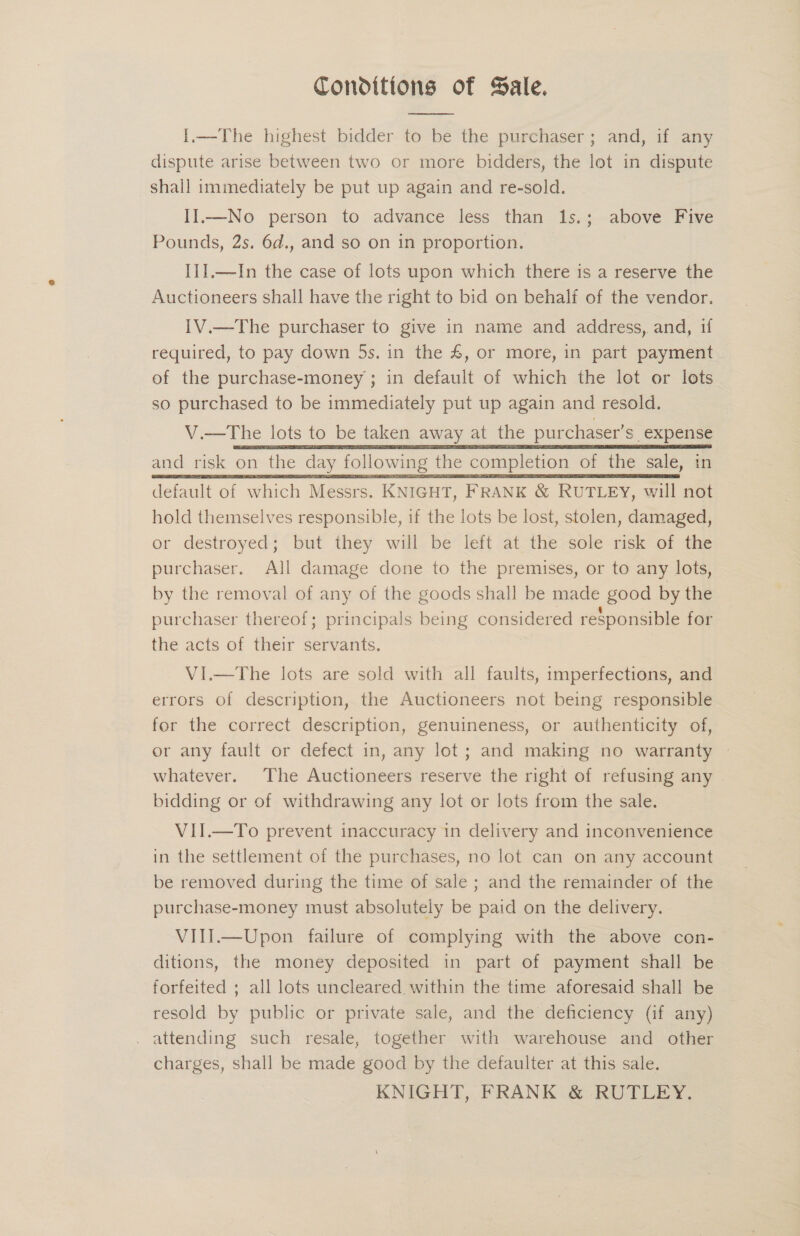 Conditions of Sale.  I.—The highest bidder to be the purchaser; and, if any dispute arise between two or more bidders, the lot in dispute shall immediately be put up again and re-sold. II.—No person to advance less than 1s.; above Five Pounds, 2s. 6d., and so on in proportion. Ii].—In the case of lots upon which there is a reserve the Auctioneers shall have the right to bid on behalf of the vendor. IV.—The purchaser to give in name and address, and, if required, to pay down 5s. in the £, or more, in part payment . of the purchase-money ; in default of which the lot or lots so purchased to be immediately put up again and resold. V.—The lots to be taken away at the purchaser’s. expense and risk on the day following the completion of the sale, in default of which Messrs. KNIGHT, FRANK &amp; RUTLEY, will not hold themselves responsible, if the lots be lost, stolen, damaged, or destroyed; but they will be left at the sole risk of the purchaser. All damage done to the premises, or to any lots, by the removal of any of the goods shall be made good by the purchaser thereof; principals being considered responsible for the acts of their servants. | VI.—The lots are sold with all faults, imperfections, and errors of description, the Auctioneers not being responsible for the correct description, genuineness, or authenticity of, or any fault or defect in, any lot; and making no warranty — whatever. The Auctioneers reserve the right of refusing any bidding or of withdrawing any lot or lots from the sale. VII.—To prevent inaccuracy in delivery and inconvenience in the settlement of the purchases, no lot can on any account be removed during the time of sale ; and the remainder of the purchase-money must absolutely be paid on the delivery. VIII.—Upon failure of complying with the above con- ditions, the money deposited in part of payment shall be © forfeited ; all lots uncleared within the time aforesaid shall be resold by public or private sale, and the deficiency (if any) . attending such resale, together with warehouse and other charges, shall be made good by the defaulter at this sale. KNIGHT, FRANK &amp; RUTLEY.