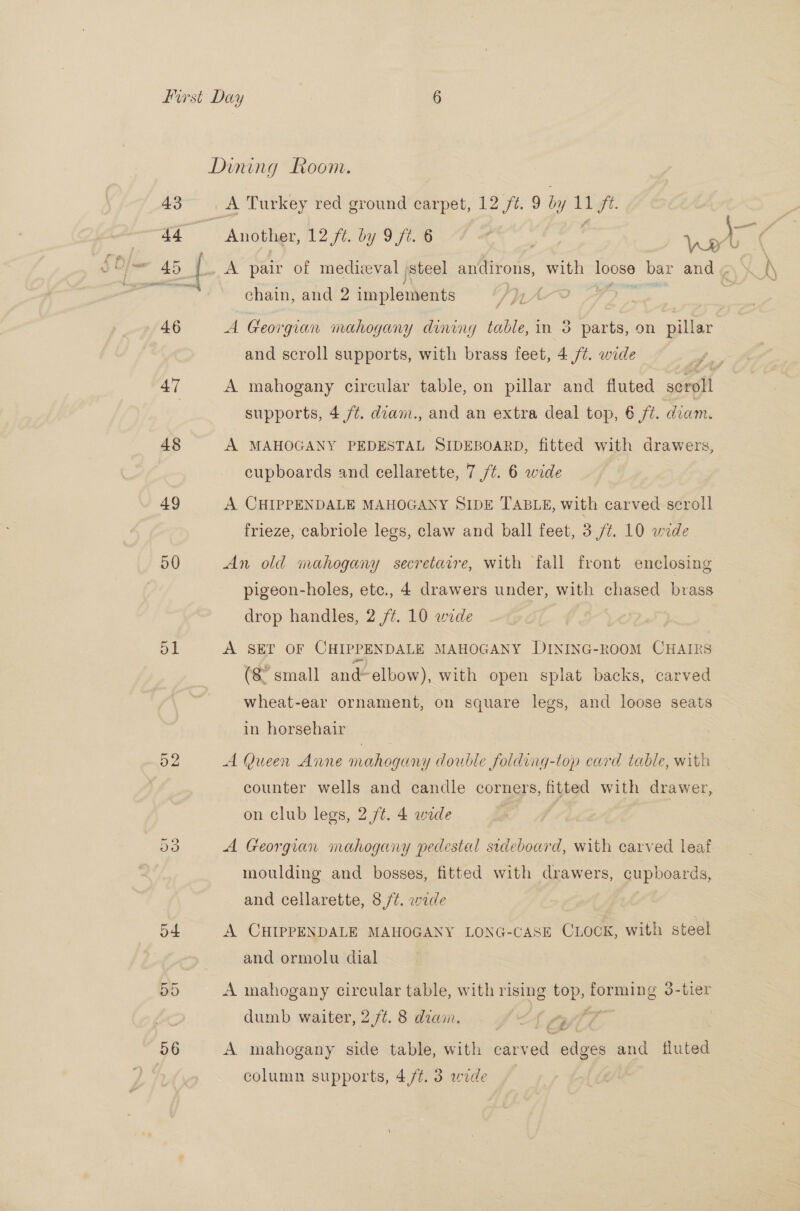 a7 48 49 50 o1 52 A Turkey red ground carpet, 12 /¢. 9 by 11/7. chain, and 2 implements 9 A Georgian mahogany dining table,in 3 parts, on pillar — and scroll supports, with brass feet, 4 /¢. wide A mahogany circular table, on pillar and fluted scroll supports, 4 /¢. diam., and an extra deal top, 6 ft. diam. A MAHOGANY PEDESTAL SIDEBOARD, fitted with drawers, cupboards and cellarette, 7 /¢. 6 wide | A CHIPPENDALE MAHOGANY SIDE TABLE, with carved scroll frieze, cabriole legs, claw and ball feet, 3 /¢. 10 wide An old mahogany secretarre, with fall front enclosing pigeon-holes, etc., 4 drawers under, with chased brass drop handles, 2 /¢. 10 wide A SET OF CHIPPENDALE MAHOGANY DINING-ROOM CHAIRS (8 small and elbow), with open splat backs, carved wheat-ear ornament, on square legs, and loose seats in horsehair A Queen Anne mahogany double folding-top card table, with counter wells and candle corners, fitted with drawer, on club legs, 2 /t. 4 wide A Georgian mahogany pedestal sdeboard, with carved leaf moulding and bosses, fitted with drawers, cupboards, and cellarette, 8 /¢. wide A CHIPPENDALE MAHOGANY LONG-CASE CLOCK, with steel and ormolu dial A mahogany circular table, with rising bois forming 3-tler dumb waiter, 2 /¢. 8 diam. atid A mahogany side table, with carved edges and fluted column supports, 4/4. 3 wide
