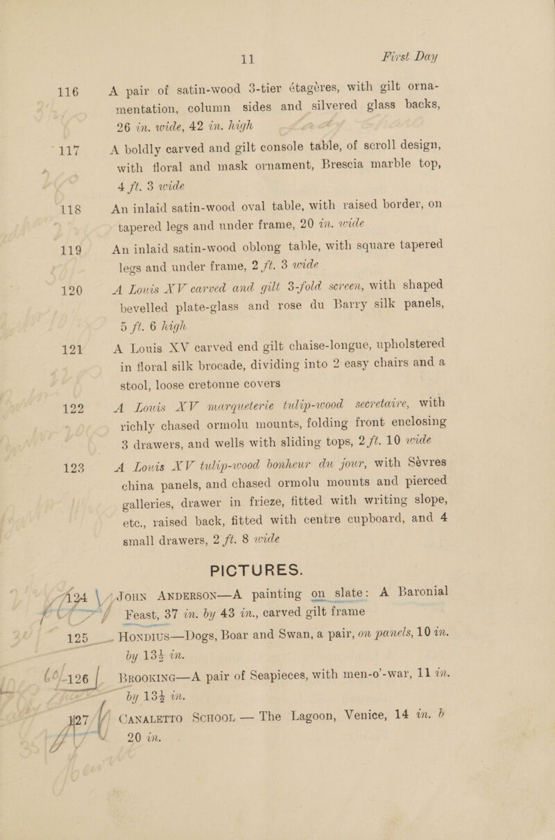 116 118 119 121 123 il First Day A pair of satin-wood 3-tier étagéres, with gilt orna- mentation, column sides and silvered glass backs, 26 in. wide, 42 in. high A boldly carved and gilt console table, of scroll design, with floral and mask ornament, Brescia marble top, 4 ft. 3 wide An inlaid satin-wood oval table, with raised border, on tapered legs and under frame, 20 on. woe An inlaid satin-wood oblong table, with square tapered legs and under frame, 2 /é. 3 wrde A Lowis XV carved and gilt 3-fold screen, with shaped bevelled plate-glass and rose du Barry silk panels, 5 ft. 6 high A Louis XV carved end gilt chaise-longue, upholstered in floral silk brocade, dividing into 2 easy chairs and a stool, loose cretonne covers A Louis XV marqueterie tulip-wood secretavre, with richly chased ormolu mounts, folding front enclosing 3 drawers, and wells with sliding tops, 2/7. 10 wide A Louis XV tulip-wood bonheur du jowr, with Sevres china panels, and chased ormolu mounts and pierced galleries, drawer in frieze, fitted with writing slope, ete., raised back, fitted with centre cupboard, and 4 small drawers, 2 ft. 8 wide PICTURES. Feast, 37 in. by 43 in., carved gilt frame by 134 im. Brookinc—A pair of Seapieces, with men-o’-war, 11 mM. CANALETTO ScHoon — The Lagoon, Venice, 14 2. 6 20 we. |