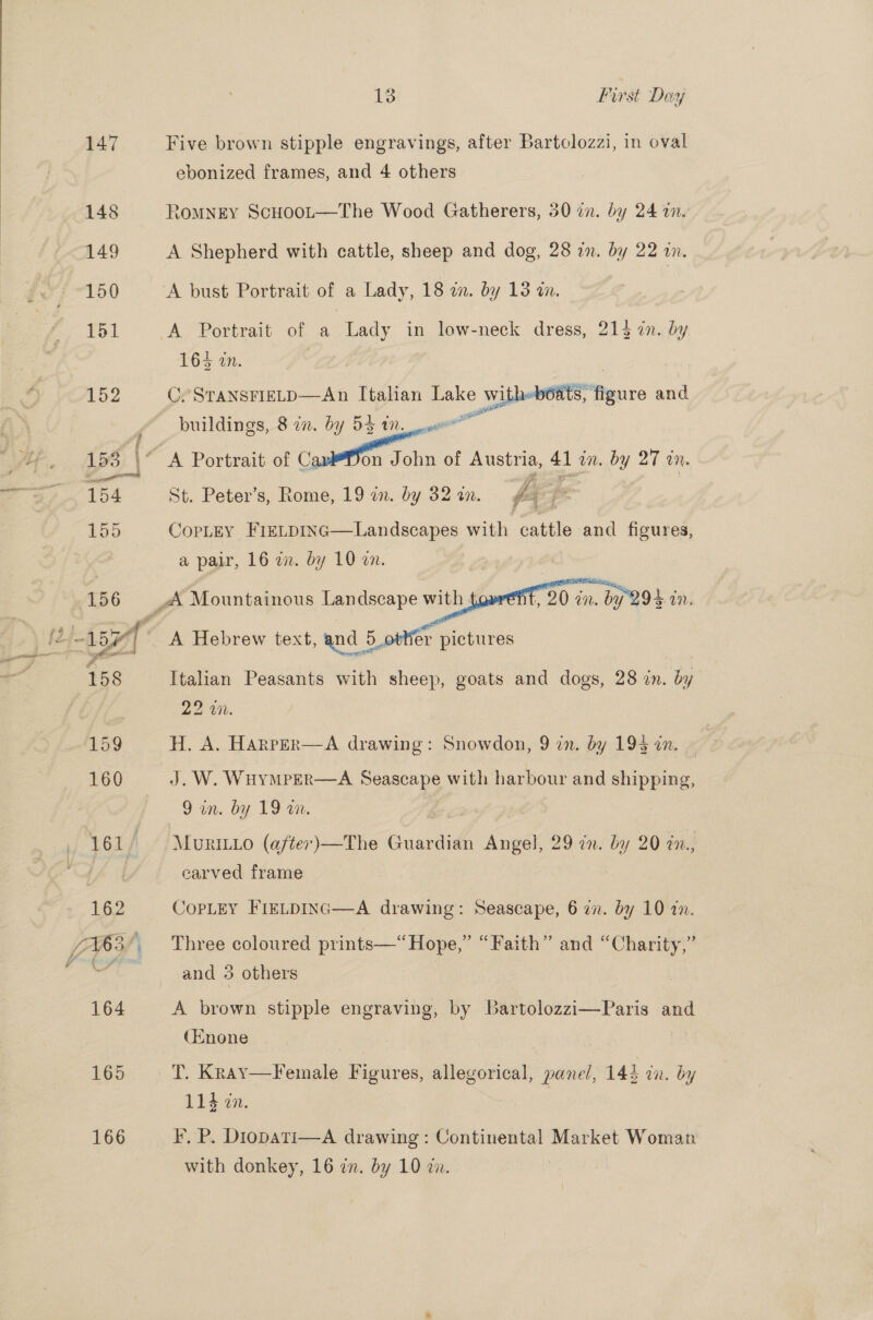 165 166 13 First Day Five brown stipple engravings, after Bartolozzi, in oval ebonized frames, and 4 others ROMNEY Scuoot—The Wood Gatherers, 30 in. by 24 an. A Shepherd with cattle, sheep and dog, 28 in. by 22 in. 165 Ue. C. STANSFIELD—An Italian ae Ww vitheboats, figure and rl buildings, 8 in. by 53 an. St. Peter’s, Rome, 19 in. by 32 in. fey CopLEY FieLpInc—Landscapes with cattle and figures, a pair, 16 in. by 10 on. A Hebrew text, and 5_otWer pictures Italian Peasants with sheep, goats and dogs, 28 in. by 22 WM. H. A. HARrPER—A drawing: Snowdon, 9 zn. by 19% in. J.W. WHYMPER—A re with harbour and shipping, 9 in. by 19 an. | carved frame COPLEY FIELDING  A drawing: Seascape, 6 i. by 10 1. Three coloured prints—“Hope,” “Faith” and “Charity,” and 3 others A brown stipple engraving, by Bartolozzi—Paris and (Enone T. Kray—Female Bigiires, eee cults 143 in. by 114 in. F, P. Diopati—A drawing: Continental Market Woman with donkey, 16 an. by 10 an.