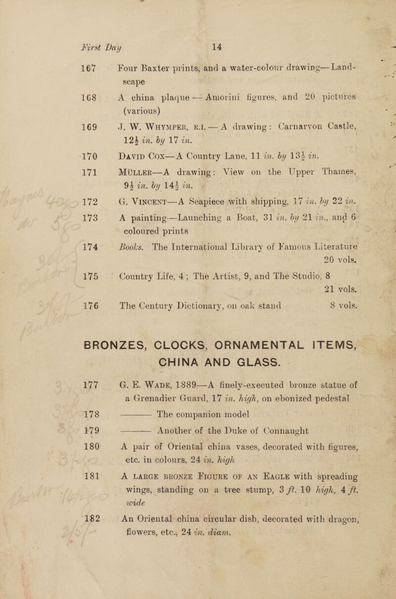 167 168 169 “0 171 Lea 173 174 175 176 Four Baxter prints, and a water-colour drawing— Land- scape A china plaque— Amorini figures, and 20 pictures (various) J. W. WHYMPER, R.I.— A drawing: Carnarvon Castle, 124 in. by 17 in. Davip Cox—A Country Lane, 11 i. by 134 in. MULLteR—A drawing: View on the Upper Thames, 94 in. by 144 in. G. VincENT—A Seapiece with shipping, 17 i. by 22 in. A painting-—Launching a Boat, 31 ¢n. by 21 %n., and 6 coloured prints | Books. The International Library of Famous Literature 20 vols. Country Life, 4; The Artist, 9, and The Studio, 8 21 vols, The Century Dictionary, on oak stand 8 vols. 177 178 179 180 181 182 CHINA AND GLASS. | G. E. Wapg, 1889—A finely-executed bronze statue of a Grenadier Guard, 17 in. high, on ebonized pedestal —  The companion model  Another of the Duke of Connaught A pair of Oriental china vases, decorated with figures, etc. in colours, 24 in. high wings, standing on a tree stump, 3 /¢.10 high, 4 ft. wide An Oriental china circular dish, decorated with dragon, flowers, ete., 24 2. diam. |