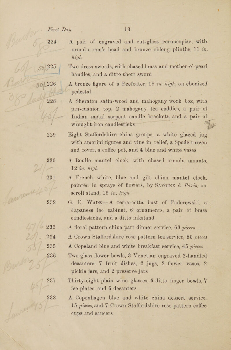 224 A pair of engraved and cut-glass cornucopiae, with ormolu ram’s head and bronze oblong plinths, 11 en. high 44)225 Two dress swords, with chased brass and mother-o’-pear! handles, and a ditto short sword 301 226 A bronze figure of a Beefeater, 18 zn. high, on ebonized . - pedestal | : 228 A Sheraton satin-wood and mahogany work box, with pin-cushion top, 2 mahogany tea caddies, a pair of -~ Indian metal serpent candle brackets, ane a pair of wrought-iron candlesticks AZ 229 Eight Staffordshire china groups, a white Blaze jug with amorini figures and vine in relief, a Spode tureen and cover, a coffee pot, and 4 blue and white vases 230 A Boulle mantel clock, with chased ormolu mounts, 12 an. high | 231 A French white, blue and gilt china mantel clock, painted in sprays of flowers, by SAVOINE @&amp; Paris, on scroll stand, 15 a. high . 232 G. E. WapkE—A terra-cotta bust of Paderewski, a Japanese lac cabinet, 6 ornaments, a pair of brass candlesticks, and a ditto inkstand | 233 A floral pattern china part dinner service, 63 pvreces 234 A Crown Staffordshire rose pattern tea service, 50 pveces 235 A Copeland blue and white breakfast service, 45 pieces 236 Two glass flower bowls, 3 Venetian engraved 2-handled decanters, 7 fruit dishes, 2 jugs, 2 flower vases, 2 pickle jars, and 2 preserve jars 237 Thirty-eight plain wine glasses, 6 ditto finger ier: 7 ice plates, and 6 decanters (238 A Copenhagen blue and white china dessert service, 15 pieces, and 7 Crown Staffordshire rose pattern coffee cups and saucers