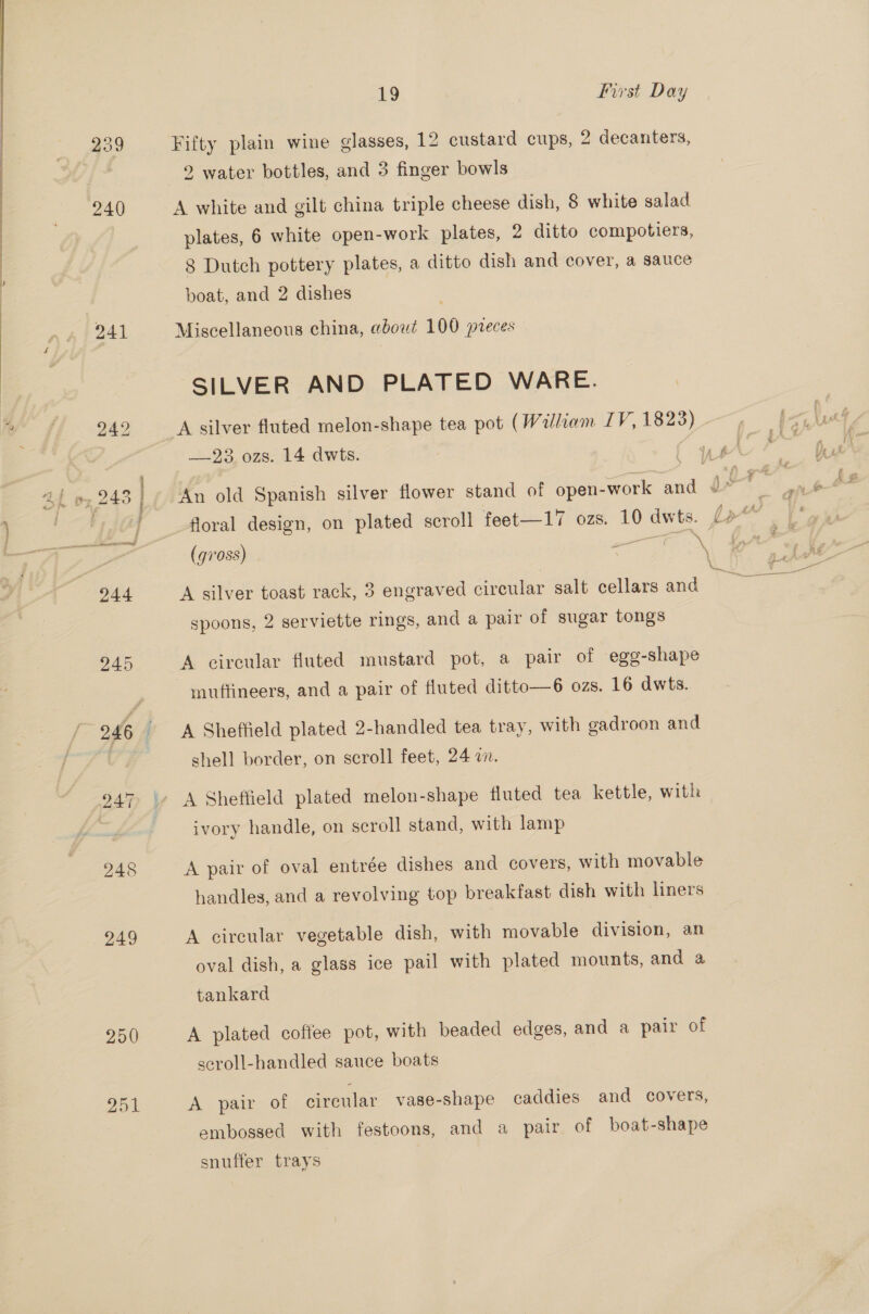 Lo First Day  239 Fifty plain wine glasses, 12 custard cups, 2 decanters, 2 water bottles, and 3 finger bowls 240 A white and gilt china triple cheese dish, 8 white salad. plates, 6 white open-work plates, 2 ditto compotiers, 8 Dutch pottery plates, a ditto dish and cover, a sauce boat, and 2 dishes | ) 241 Miscellaneous china, about 100 preces SILVER AND PLATED WARE. ¢ ; 242 A silver fluted melon-shape tea pot (William LV, 1823) . —23 ozs. 14 dwts. (us {’ Ah oz 243 | An old Spanish silver flower stand of open-work and Ft Se } | j floral design, on plated scroll feet—17 ozs. 10 dwts. J» . 7’ , (gross) ae S| ia 244 A silver toast rack, 3 engraved circular salt cellars and Peake: spoons, 2 serviette rings, and a pair of sugar tongs 245 A circular fluted mustard pot, a pair of egg-shape muttineers, and a pair of fluted ditto—6 ozs. 16 dwts. 246 ' A Sheffield plated 2-handled tea tray, with gadroon and shell border, on scroll feet, 24 a. 947 \» A Sheffield plated melon-shape fluted tea kettle, with ivory handle, on scroll stand, with lamp 248 A pair of oval entrée dishes and covers, with movable handles, and a revolving top breakfast dish with liners 249 A circular vegetable dish, with movable division, an oval dish, a glass ice pail with plated mounts, and a tankard 250 A plated coffee pot, with beaded edges, and a pair of scroll-handled sauce boats 251 A pair of circular vase-shape caddies and covers, embossed with festoons, and a pair of boat-shape snuffer trays