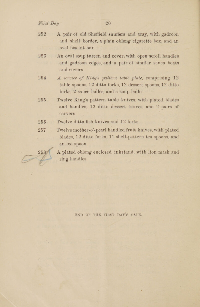 252 253 254 A pair of old Sheffield snuffers and tray, with gadroon and shell border, a plain oblong cigarette box, and an oval biscuit box An oval soup tureen and cover, with open scroll handles and gadroon edges, and a pair of similar sauce boats and covers A service of King’s pattern table plate, comprising 12 table spoons, 12 ditto forks, 12 dessert spoons, 12 ditto forks, 2 sauce ladles, and a soup ladle Twelve King’s pattern table knives, with plated blades and handles, 12 ditto dessert knives, and 2 pairs of carvers | Twelve ditto fish knives and 12 forks Twelve mother-o’-pearl handled fruit knives, with plated blades, 12 ditto forks, 11 shell-pattern tea spoons, and an ice spoon | A plated oblong enclosed inkstand, with lion mask and ring handles END OF THE FIRST DAY'S SALE.