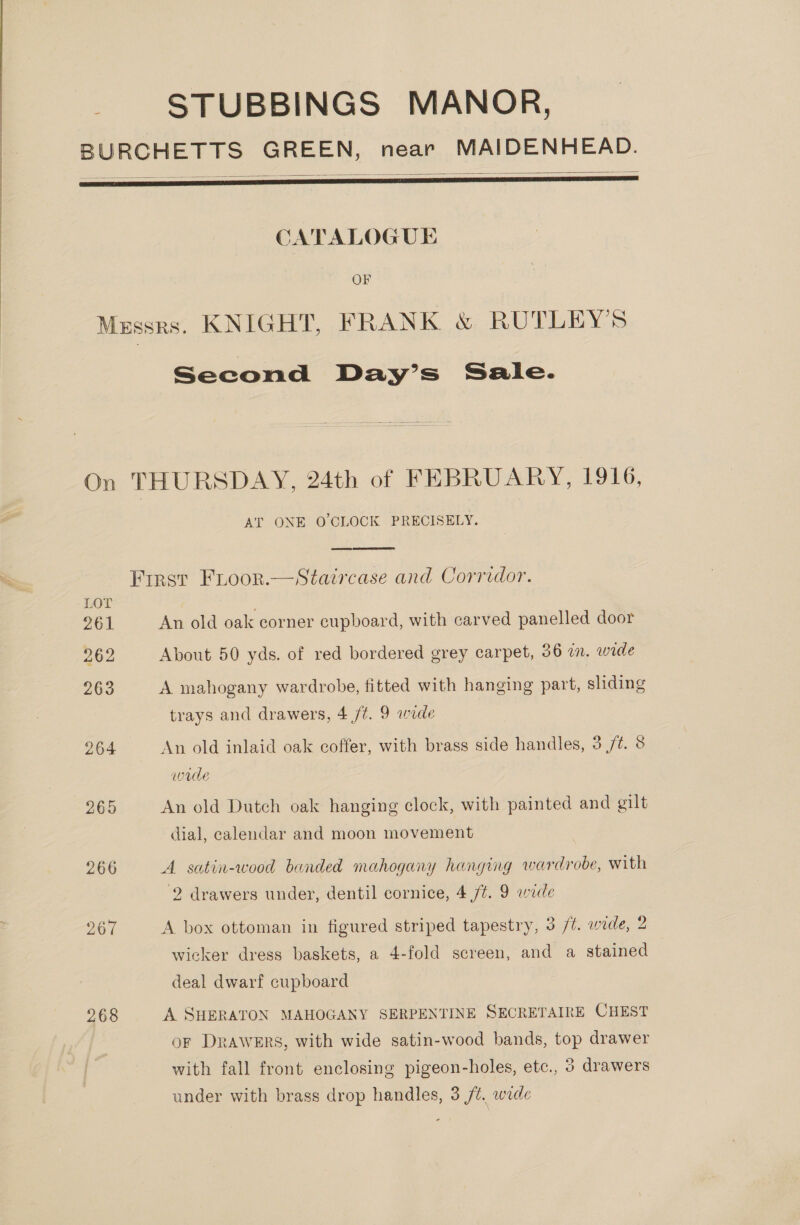 — STUBBINGS MANOR,    CATALOGUE OF Second Day’s Sale. 267 268 AT ONE O'CLOCK PRECISELY.  An old oak corner cupboard, with carved panelled door About 50 yds. of red bordered grey carpet, 36 in. wide A mahogany wardrobe, fitted with hanging part, sliding trays and drawers, 4 /¢. 9 wade An old inlaid oak coffer, with brass side handles, 3 ft. 8 wade An old Dutch oak hanging clock, with painted and gilt dial, calendar and moon movement A satin-wood banded mahogany hanging wardrobe, with 2 drawers under, dentil cornice, 4/7. 9 wade A box ottoman in figured striped tapestry, 3 /%. wide, 2 wicker dress baskets, a 4-fold screen, and a stained deal dwarf cupboard A SHERATON MAHOGANY SERPENTINE SECRETAIRE CHEST OF DRAWERS, with wide satin-wood bands, top drawer with fall front enclosing pigeon-holes, etc., 3 drawers