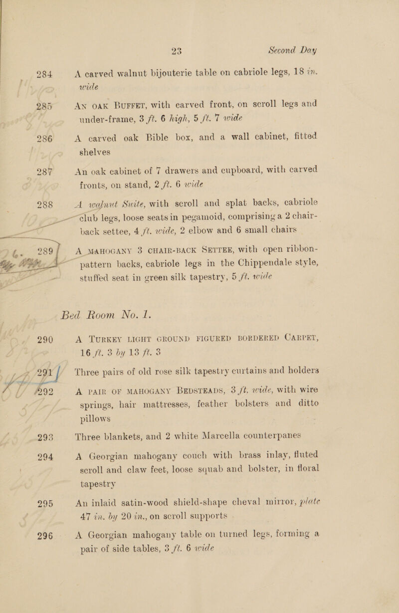 | 284 A carved walnut bijouterie table on cabriole legs, 18 2. wile 285 AN OAK BuFFET, with carved front, on scroll legs and under-frame, 3 ft. 6 high, 5 jt. 7 wide 286 A carved oak Bible box, and a wall cabinet, fitted shelves 287 An oak cabinet of 7 drawers and cupboard, with carved fronts, on stand, 2 /¢. 6 wide 288 A walnut Suite, with scroll and splat backs, cabriole club legs, loose seats in pegamoid, comprising a 2 chair- back settee, 4 /t. wide, 2 elbow and 6 small chairs f 289/ A MAHOGANY 3 CHAIR-BACK SETTEE, with open ribbon- . Mig Ae : ye Mit A ~~ pattern backs, cabriole legs in the Chippendale style, Hi stuffed seat in green silk tapestry, 5 ft. wide Bed Room No. 1. 290 A TURKEY LIGHT GROUND FIGURED BORDERED CARPET, 16 ft. 3 by 13 fe. 3 pF (gn / Three pairs of old rose silk tapestry curtains and holders rs [/ #292 ‘A PAIR OF MAHOGANY BEDSTEADS, 3 /¢, wrde, with wire | springs, hair mattresses, feather bolsters and ditto pillows 293 Three blankets, and 2 white Marcella counterpanes 294 A Georgian mahogany couch with brass inlay, fluted scroll and claw feet, loose squab and bolster, in floral tapestry 295 An inlaid satin-wood shield-shape cheval mirror, plate 47 in. by 20 in., on scroll supports . 296. A Georgian mahogany table on turned legs, forming a pair of side tables, 3 /t. 6 wide