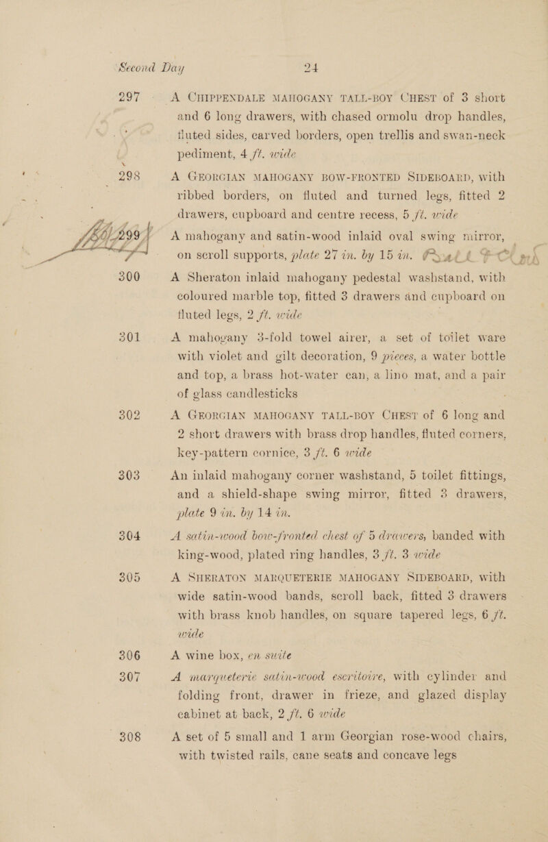 297  303 306 307 A CHIPPENDALE MAHOGANY TALL-BOY CHEST of 3 short and 6 long drawers, with chased ormolu drop handles, fluted sides, carved borders, open trellis and swan-neck pediment, 4/7. wide A GEORGIAN MAHOGANY BOW-FRONTED SIDEBOARD, with ribbed borders, on fluted and turned legs, fitted 2 drawers, cupboard and centre recess, 5 /¢. wide A mahogany and satin-wood inlaid oval swing mirror, on scroll supports, plate 27 in. by 15 in. PAu! A Sheraton inlaid mahogany pedestal washstand, with coloured marble top, fitted 3 drawers and cupboard on fluted legs, 2 ft. wide A mahovany 3-fold towel airer, a set of toilet ware with violet and gilt decoration, 9 preces, a water bottle and top, a brass hot-water can, a lino mat, and a pair of glass candlesticks 3 A GEORGIAN MAHOGANY TALL-BOY CHEST of 6 long and 2 short drawers with brass drop handles, fluted corners, key-pattern cornice, 3 /¢. 6 wide An inlaid mahogany corner washstand, 5 toilet fittings, and a shield-shape swing mirror, fitted 3 drawers, plate 9 in, by 14 in. A satin-wood bow-fronted chest of 5 drawers, banded with king-wood, plated ring handles, 3 77. 3 wide A SHERATON MARQUETERIE MAHOGANY SIDEBOARD, with wide satin-wood bands, scroll back, fitted 3. drawers with brass knob handles, on square tapered legs, 6 /¢. wade A wine box, en sucte A marqueterie satin-wood escritovwe, with cylinder and folding front, drawer in frieze, and glazed display cabinet at back, 2 /¢. 6 wide with twisted rails, cane seats and concave legs ie