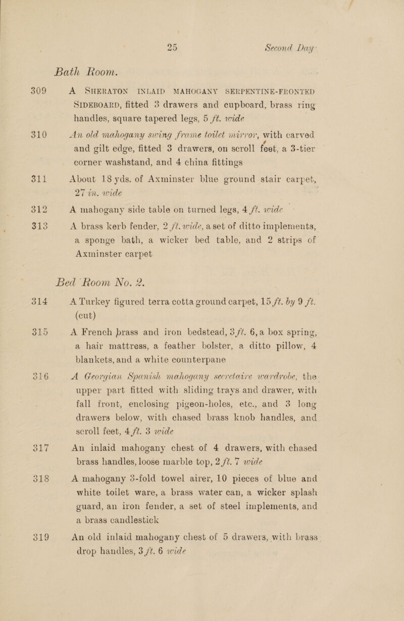 309 310 311 312 313 316 319 25 Second Day: A SHERATON INLAID MAHOGANY SERPENTINE-FRONTED SIDEBOARD, fitted 3 drawers and cupboard, brass ring handles, square tapered legs, 5 ft. wide | An old mahogany swing frame tortlet mirror, with carved ° ‘id ° and gilt edge, fitted 3 drawers, on scroll feet, a 3-tier corner washstand, and 4 china fittings About 18 yds. of Axminster blue ground stair carpet, 27 in. wide A mahogany side table on turned legs, 4 /¢. wide A brass kerb fender, 2 /¢. wide, aset of ditto implements, a sponge bath, a wicker bed table, and 2 strips of Axminster carpet A Turkey figured terra cotta ground carpet, 15 ft. by 9 fe. | (cut) A French brass and iron bedstead, 3/7. 6,a box spring, a hair mattress, a feather bolster, a ditto pillow, 4 blankets, and a white counterpane A Georgian Spanish mahogany secretarre wardrobe, the upper part fitted with sliding trays and drawer, with fall front, enclosing pigeon-holes, etc., and 3 long drawers below, with chased brass knob handles, and. scroll feet, 4 ft. 3 wide An inlaid mahogany chest of 4 drawers, with chased brass handles, loose marble top, 2,/¢. 7 wide A mahogany 3-fold towel airer, 10 pieces of blue and white toilet ware, a brass water can, a wicker splash guard, an iron fender, a set of steel implements, and a brass candlestick An old inlaid mahogany chest of 9 drawers, with brass.