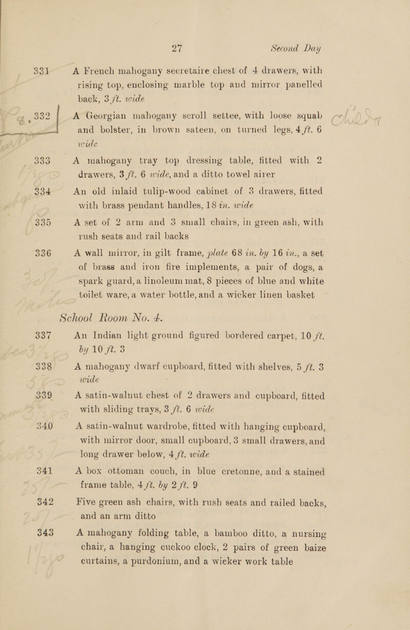 A French mahogany secretaire chest of 4 drawers, with rising top, enclosing marble top and mirror panelled back, 3/¢. wide A Georgian mahogany scroll settee, with loose squab and bolster, in brown sateen, on turned legs, 4,/t. 6 wade A mahogany tray top dressing table, fitted with 2 drawers, 3/7. 6 wide, and a ditto towel airer An old inlaid tulip-wood cabinet of 3 drawers, fitted with brass pendant handles, 18 7. wede A set of 2 arm and 3 small chairs, in green ash, with rush seats and rail backs A wall mirror, in gilt frame, plate 68 in. by 16 27., a set of brass and iron fire implements, a pair of dogs, a spark guard, a linoleum mat, 8 pieces of blue and white toilet ware,a water bottle,and a wicker linen basket 337 338 342 343 An Indian light ground figured bordered carpet, 10 /¢. by 10 ft. 3 A mahogany dwarf cupboard, fitted with shelves, 5 /¢. 3 wide . A satin-walnut chest of 2 drawers and cupboard, fitted with sliding trays, 3 /¢. 6 wide A satin-walnut wardrobe, fitted with hanging cupboard, | with mirror door, small cupboard, 3 small drawers, and long drawer below, 4 /¢. wide A box ottoman couch, in blue cretonne, and a stained frame table, 4/¢. by 2./¢. 9 Five green ash chairs, with rush seats and railed backs, and an arm ditto A mahogany folding table, a bamboo ditto, a nursing chair, a hanging cuckoo clock, 2 pairs of green baize curtains, a purdonium, and a wicker work table