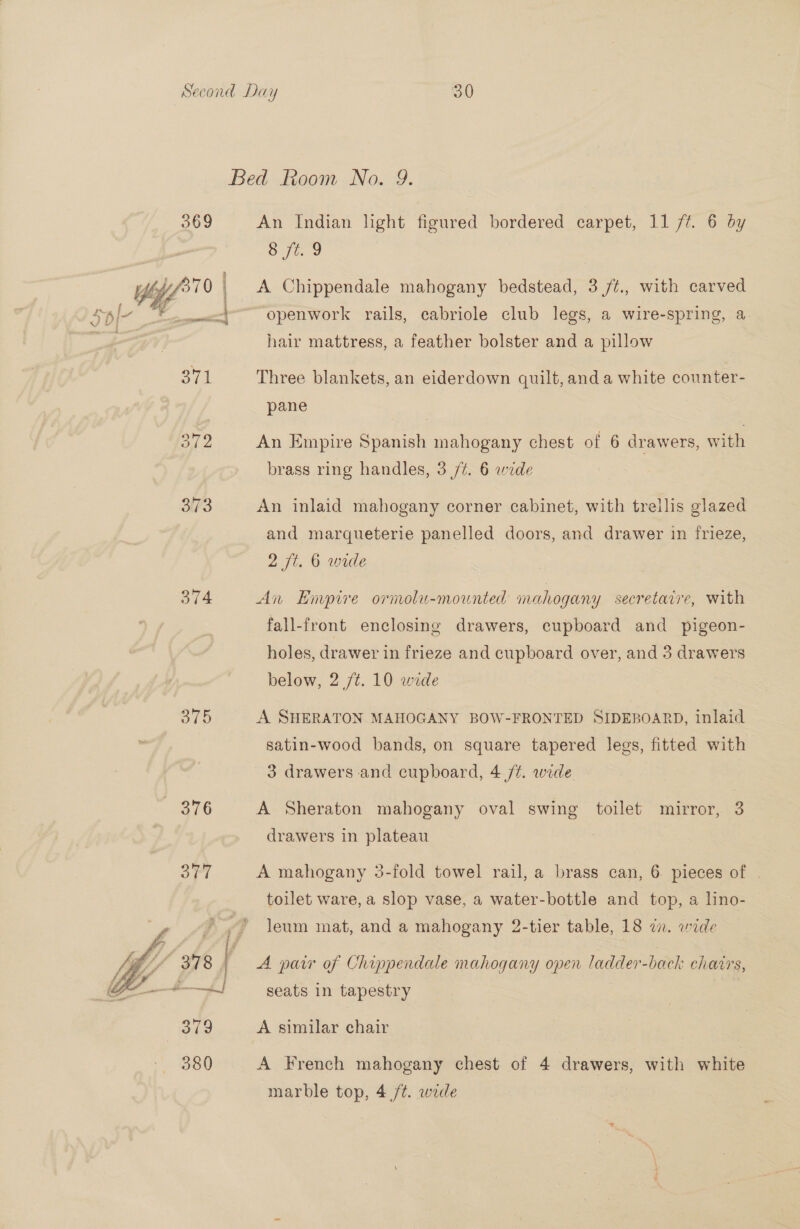  373 374 375  An Indian hght figured bordered carpet, 11 /t. 6 by Sj. 3 A Chippendale mahogany bedstead, 3 /¢., with carved openwork rails, cabriole club legs, a wire-spring, a. hair mattress, a feather bolster and a pillow Three blankets, an eiderdown quilt,and a white counter- pane An Empire Spanish mahogany chest of 6 drawers, with brass ring handles, 3 /#. 6 wide An inlaid mahogany corner cabinet, with trellis glazed and marqueterie panelled doors, and drawer in frieze, 2 fi. 6 wide An Empire ornolu-mounted mahogany secretaire, with fall-front enclosing drawers, cupboard and pigeon- holes, drawer in frieze and cupboard over, and 3 drawers below, 2 /¢. 10 wide A SHERATON MAHOGANY BOW-FRONTED SIDEBOARD, inlaid satin-wood bands, on square tapered legs, fitted with 3 drawers and cupboard, 4 /¢. wide. : A Sheraton mahogany oval swing toilet mirror, 3 drawers in plateau A mahogany 3-fold towel rail, a brass can, 6 pieces of . toilet ware, a slop vase, a water-bottle and top, a lino- Jeum mat, and a mahogany 2-tier table, 18 zn. wide A pair of Chippendale mahogany open ladder-back chairs, seats in tapestry A similar chair A French mahogany chest of 4 drawers, with white