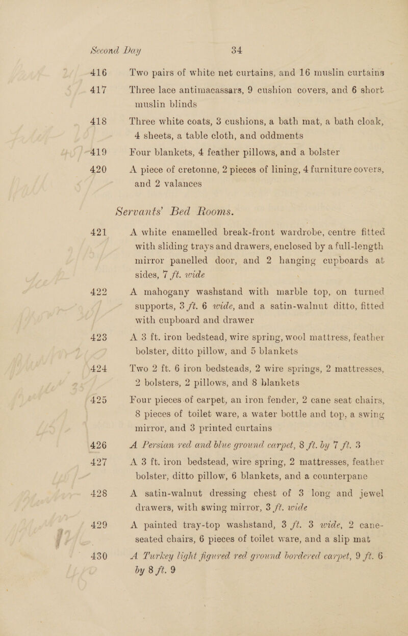 416 417 418 419 420 421 Two pairs of white net curtains, and 16 muslin curtains Three lace antimacassars, 9 cushion covers, and 6 short muslin blinds Three white coats, 3 cushions, a bath mat, a bath cloak, 4 sheets, a table cloth, and oddments Four blankets, 4 feather pillows, and a bolster A piece of cretonne, 2 pieces of lining, 4 furniture covers, and 2 valances A white enamelled break-front wardrobe, centre fitted with sliding trays and drawers, enclosed by a full-length mitror panelled door, and 2 hanging cupboards at sides, 7 ft. wide A mahogany washstand with marble top, on turned supports, 3 ft. 6 wide, and a satin-walnut ditto, fitted with cupboard and drawer A 3 ft. iron bedstead, wire spring, wool mattress, feather bolster, ditto pillow, and 5 blankets | Two 2 ft. 6 iron bedsteads, 2 wire springs, 2 mattresses, 2 bolsters, 2 pillows, and 8 blankets | Four pieces of carpet, an iron fender, 2 cane seat chairs, 8 pieces of toilet ware, a water bottle and top, a swing mirror, and 3 printed curtains A Persian red and blue ground carpet, 8 ft. by 7 ft. 3 A 3 ft. iron bedstead, wire spring, 2 mattresses, feather bolster, ditto pillow, 6 blankets, and a counterpane A satin-walnut dressing chest of 3 long and jewel drawers, with swing mirror, 3 /¢. wide A painted tray-top washstand, 3 /t. 3 wide, 2 cane- seated chairs, 6 pieces of toilet ware, and a slip mat A Turkey light figured red ground bordered carpet, 9 ft. 6