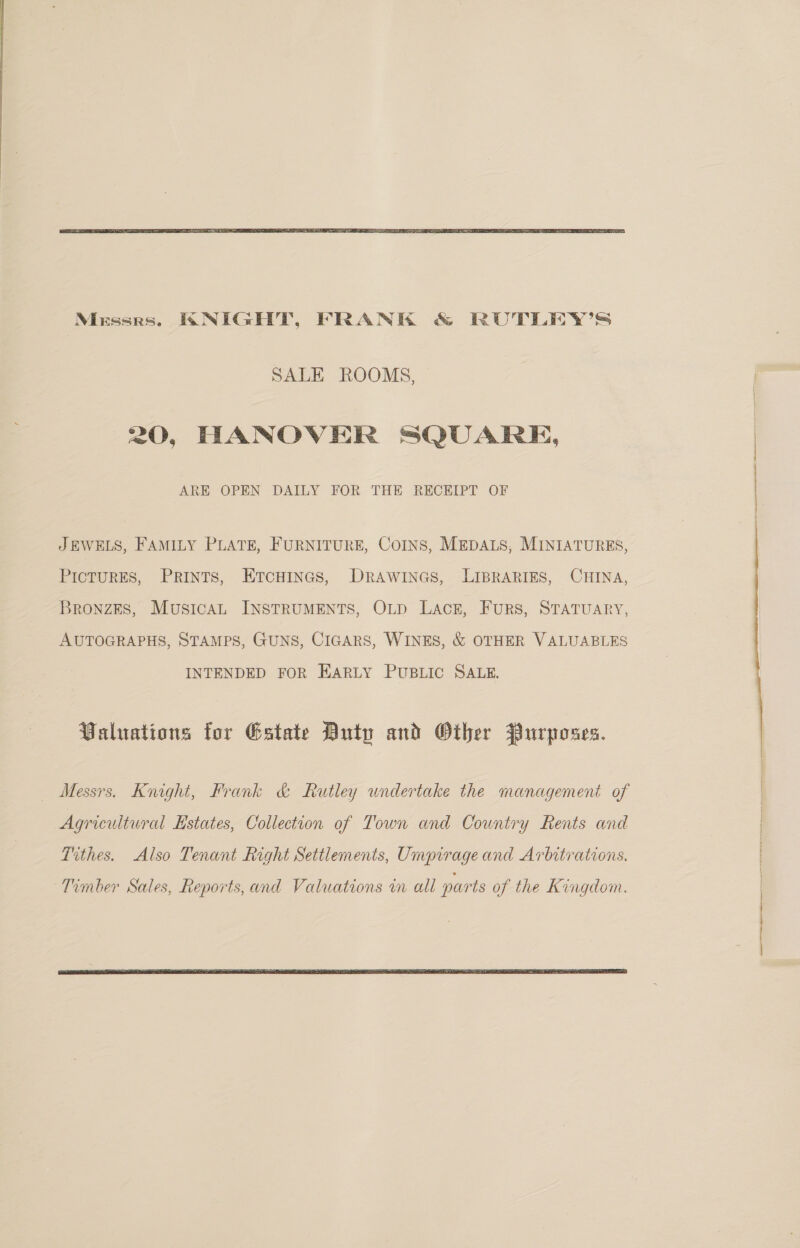  SALE ROOMS, 20, HANOVER SQUARE, ARE OPEN DAILY FOR THE RECEIPT OF JEWELS, FAMILY PLATE, FURNITURE, COINS, MEDALS, MINIATURES, Pictures, Prints, Etcuines, Drawines, LIBRARIES, CHINA, Bronzes, Musical INSTRUMENTS, OLD Lack, Furs, STATUARY, AUTOGRAPHS, STAMPS, GUNS, CIGARS, WINES, &amp; OTHER VALUABLES INTENDED FOR EARLY PUBLIC SALE. Valuations for Estate Duty and Other Purposes. Messrs. Knight, Frank &amp; Rutley undertake the management of Agricultural Estates, Collection of Town and Country Rents and Tithes. Also Tenant Right Settlements, Umpirage and Arbitrations. Timber Sales, Reports, and Valuations i all parts of the Kingdom.  i ee eS ee ee 