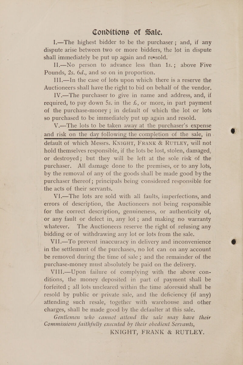 Conditions of Sale. I.—The highest bidder to be the purchaser; and, if any dispute arise between two or more bidders, the lot in dispute shall immediately be put up again and reesold. II.—No person to advance less than 1s.; above Five Pounds, 2s. 6d., and so on in proportion. II].—In the case of lots upon which there is a reserve the IV.—The purchaser to give in name and address, and, if required, to pay down 5s. in the £, or more, in part payment of the purchase-money ; in default of which the lot or lots so purchased to be immediately put up again and resold. V.—The lots to be taken away at the purchaser’s expense  default of which Messrs. KNIGHT, FRANK &amp; RUTLEY, will not or destroyed; but they will be left at the sole risk of the purchaser. All damage done to the premises, or to any lots, by the removal of any of the goods shall be made good by the purchaser thereof; principals being considered responsible for the acts of their servants. | VI.—The lots are sold with all faults, imperfections, and errors of description, the Auctioneers not being responsible for the correct description, genuineness, or authenticity of, or any fault or defect in, any lot ; and making no warranty whatever. The Auctioneers reserve the right of refusing any bidding or of withdrawing any lot or lots from the sale. VII.—To prevent inaccuracy in delivery and inconvenience in the settlement of the purchases, no lot can on any account be removed during the time of sale ; and the remainder of the purchase-money must absolutely be paid on the delivery. VIlI.—Upon failure of complying with the above con- ditions, the money deposited in part of payment shall be forfeited ; all lots uncleared within the time aforesaid shall be resold by public or private sale, and the deficiency (if any) attending such resale, together with warehouse and other charges, shall be made good by the defaulter at this sale. _ Gentlemen who cannot attend the sale may have their Commissions faithfully executed by their obedient Servants, KNIGHT, FRANK &amp; RUTLEY. @