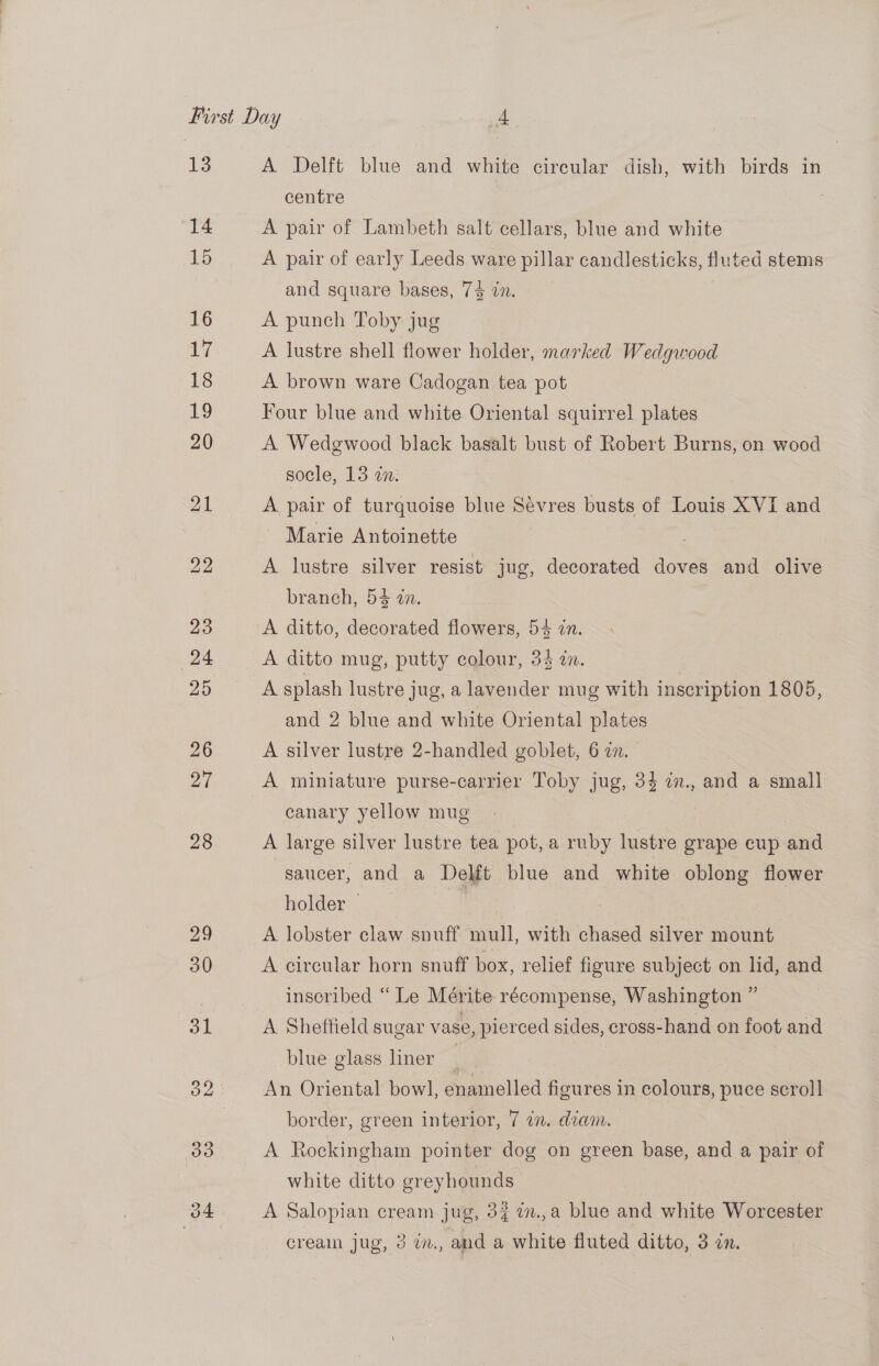 13 14 15 16 17 18 19 20 21 22 A Delft blue and white circular dish, with birds in centre A pair of Lambeth salt cellars, blue and white A pair of early Leeds ware pillar candlesticks, fluted stems and square bases, 74 in. A punch Toby jug A lustre shell flower holder, marked Wedgwood A brown ware Cadogan tea pot Four blue and white Oriental squirrel plates A Wedgwood black basalt bust of Robert Burns, on wood socle, 13 in. A pair of turquoise blue Sévres busts of Louis XVI and Marie Antoinette : A lustre silver resist jug, decorated doves and olive branch, 54 dn. A ditto, decorated flowers, 54 an. A ditto mug, putty colour, 34 in. A splash lustre jug, a lavender mug with inscription 1805, and 2 blue and white Oriental plates A silver lustre 2-handled goblet, 6 7. | A miniature purse-carrier Toby jug, 34 7., and a small canary yellow mug i A large silver lustre tea pot, a ruby lustre grape cup and saucer, and a Delft blue and white oblong flower holder | | A lobster claw snuff mull, with chased silver mount A circular horn snuff box, relief figure subject on lid, and inscribed “ Le Mérite- récompense, Washington ” A Sheffield sugar vase, pierced sides, cross-hand on foot and blue glass liner An Oriental bowl, enamelled figures in colours, puce scroll border, green interior, 7 a. deam. A Rockingham pointer dog on green base, and a pair of white ditto greyhounds | A Salopian cream jug, 37 7n.,a blue and white Worcester