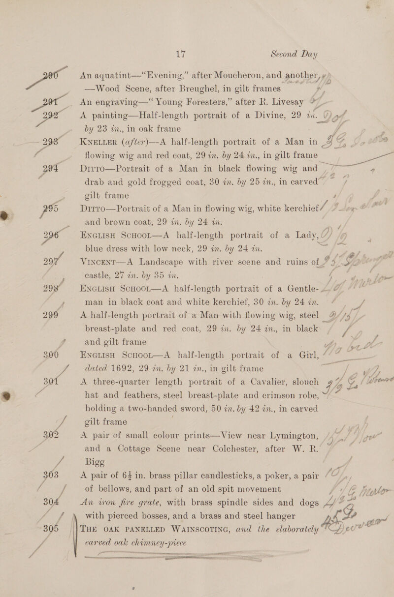 292° A painting—Half-length portrait of a Divine, 29 in. by 23 wm., in oak frame carved oak chamney-piece  pee Ts oa Si tarsi aconseeinne teens NNCar OR RMR SS ett I a ne ay Ty Ge flowing wig and red coat, 29 on. by 24 wm., in gilt frame 2 eae 294 Ditro—Portrait of a Man in black flowing wig and , 7 — » . drab and gold frogged coat, 30 in. by 25 in., in carved” : ; gilt frame pv Dirro—Portrait of a Man in flowing wig, white kerchiet/ . and brown coat, 29 in. by 24 an. fen 296 ENGLISH ScHooLt—A half-length portrait of a Lady, / Gp | blue dress with low neck, 29 an. by 24 in. ae Ae ere 297% Vincent—A Landscape with river scene and ruins of 2 4 YY castle, 27 in. by 35 in. : - 298 ENGLISH ScHoor—A half-length portrait of a Gentle-... &amp; , man in black coat and white kerchief, 30 a. by 24 an. s 299 A half-length portrait of a Man with flowing wig, steel a, breast-plate and red coat, 29 wm. by 24 a., in black ie f 2 and gilt frame : : ‘ 300 ENGLISH ScuHoot—A_ half-length portrait of a Girl, ie ! i dated 1692, 29 on. by 21 2n., in gilt frame y vf 301 A three-quarter length portrait of a Cavalier, slouch 97% Y, (eve “é hat and feathers, steel breast-plate and crimson robe, Sill holding a two-handed sword, 50 in. by 42 in., in carved if gilt frame | bug 302 A pair of small colour prints—View near Lymington, ea PD hae | and a Cottage Scene near Colchester, after W. R. ~ f, Bigg 303 A pair of 64 in. brass pillar candlesticks, a poker, a pair 1C ‘py / / of bellows, and part of an old spit movement , iy hitylor 304 An won fire grate, with brass spindle sides and dogs LZ 5a ay with pierced bosses, and a brass and steel hanger LP er ‘asi