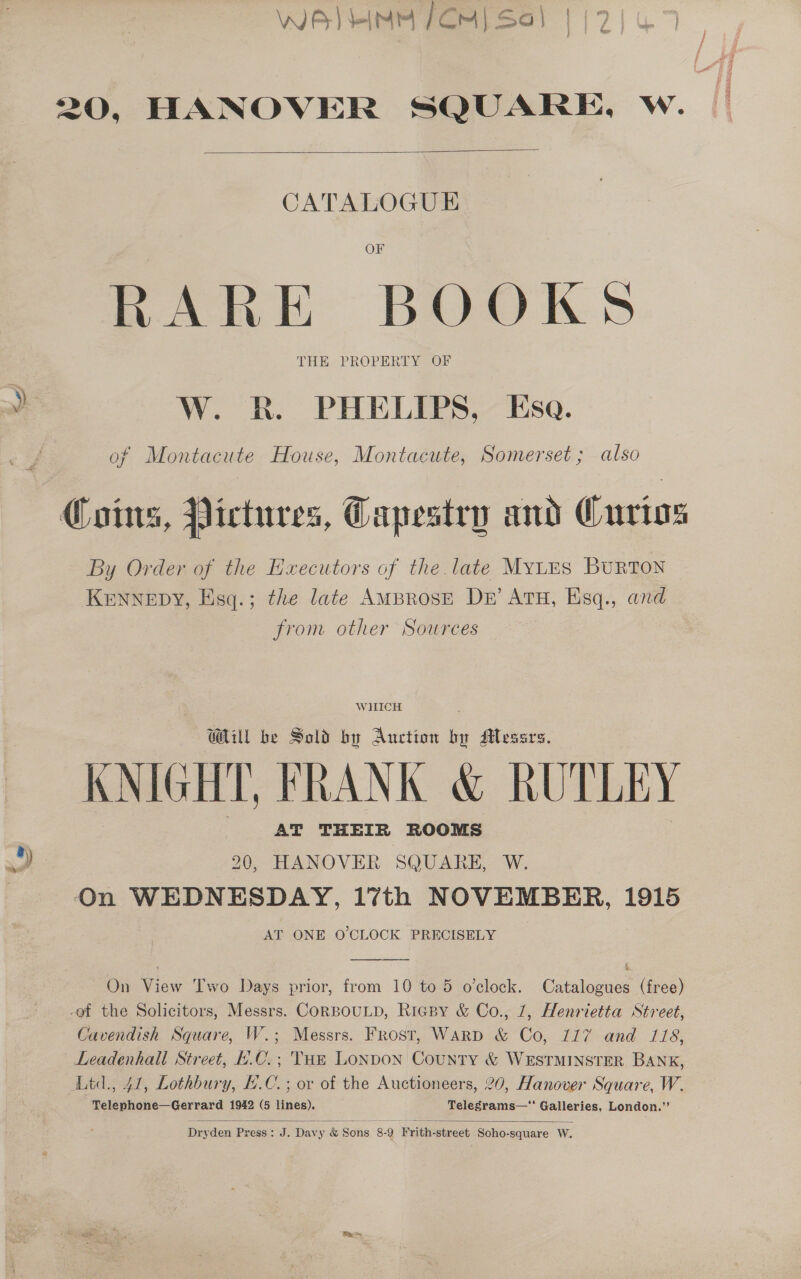 WA) HIMM FCM) Sa} | j 2 20, HANOVER SQUARE, w.   CATALOGUE OF RARE BOOKS THE«PROPERT YSOr a: W. R. PHELIPS, Esa. of Montacute House, Montacute, Somerset; also Coins, Pictures, Capestry and Curios By Order of the Hxecutors of the late MYLES BURTON KENNEDY, Esq.; the late AMBROSE Dk’ ATH, Esq., and from other Sources WHICH WU be Sold by Auction by Messrs. KNIGHT, FRANK &amp; RUTLEY AT THEIR ROOMS ) 20, HANOVER SQUARE, W. On WEDNESDAY, 17th NOVEMBER, 1915 AT ONE O'CLOCK PRECISELY , ’ On View Two Days prior, from 10 to 5 o’clock. Catalogues (free) -of the Solicitors, Messrs. CORBOULD, RigBy &amp; Co., 7, Henrietta Street, Cavendish Square, W.; Messrs. Frost, Warp &amp; Co, 117 and 118, Leadenhall Street, £.C.; Tun Lonpon County &amp; WESTMINSTER BANK, Ltd., 41, Lothbury, LC. ; or of the Auctioneers, 20, Hanover Square, W. Telephone—Gerrard 1942 (5 lines). Telegrams—“ Galleries, London.”’   Dryden Press: J. Davy &amp; Sons 8-9 Frith-street Soho-square W.