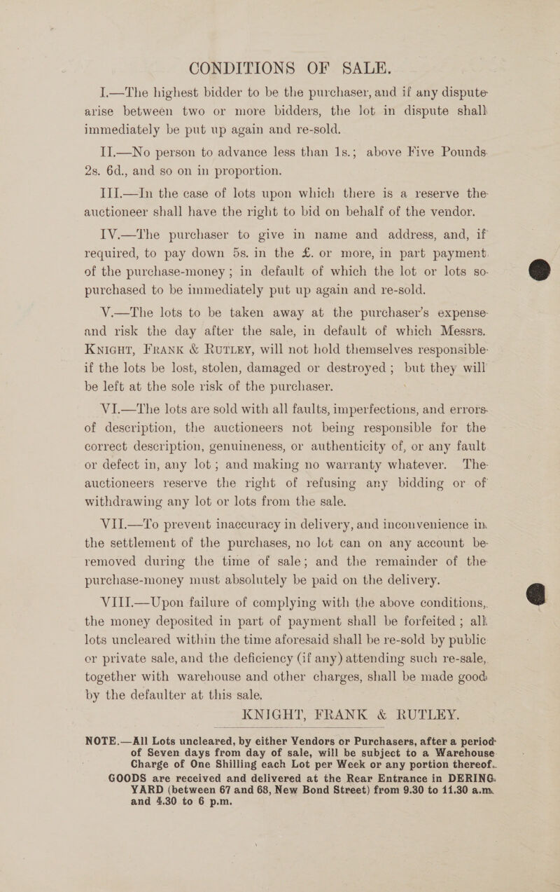 CONDITIONS OF SALE. I.—The highest bidder to be the purchaser, and if any dispute arise between two or more bidders, the lot in dispute shall immediately be put up again and re-sold. II.—No person to advance less than 1s.; above Five Pounds. 2s. 6d., and so on in proportion. ITI.—In the case of lots upon which there is a reserve the auctioneer shall have the right to bid on behalf of the vendor. IV.—The purchaser to give in name and address, and, if required, to pay down 5s. in the £. or more, in part payment.  of the purchase-money ; in default of which the lot or lots so- purchased to be immediately put up again and re-sold. V.—tThe lots to be taken away at the purchaser’s expense: and risk the day after the sale, in default of which Messrs. Knicut, Frank &amp; Rut ey, will not hold themselves responsible: if the lots be lost, stolen, damaged or destroyed; but they will be left at the sole risk of the purchaser. VI.—tThe lots are sold with all faults, imperfections, and errors. of description, the auctioneers not being responsible for the correct description, genuineness, or authenticity of, or any fault or defect in, any lot; and making no warranty whatever. The auctioneers reserve the right of refusing any bidding or of withdrawing any lot or lots from the sale. VII.—To prevent inaccuracy in delivery, and inconvenience im the settlement of the purchases, no lot can on any account be: removed during the time of sale; and the remainder of the purchase-money must absolutely be paid on the delivery.  VIII.—Upon failure of complying with the above conditions, the money deposited in part of payment shall be forfeited ; alk lots uncleared within the time aforesaid shall be re-sold by public: or private sale, and the deficiency (if any) attending such re-sale,. together with warehouse and other charges, shall be made good by the defaulter at this sale, KNIGHT, BR RANK &amp; RUTLEY.  NOTE.—All Lots uncleared, wy either Yendors or Purchasers, after a period: of Seven days from day of sale, will be subject to a Warehouse. Charge of One Shilling each Lot per Week or any portion thereof.. GOODS are received and delivered at the Rear Entrance in DERING. YARD (between 67 and 68, New Bond Street) from 9.30 to 11.30 a.m and 4.30 to 6 p.m.