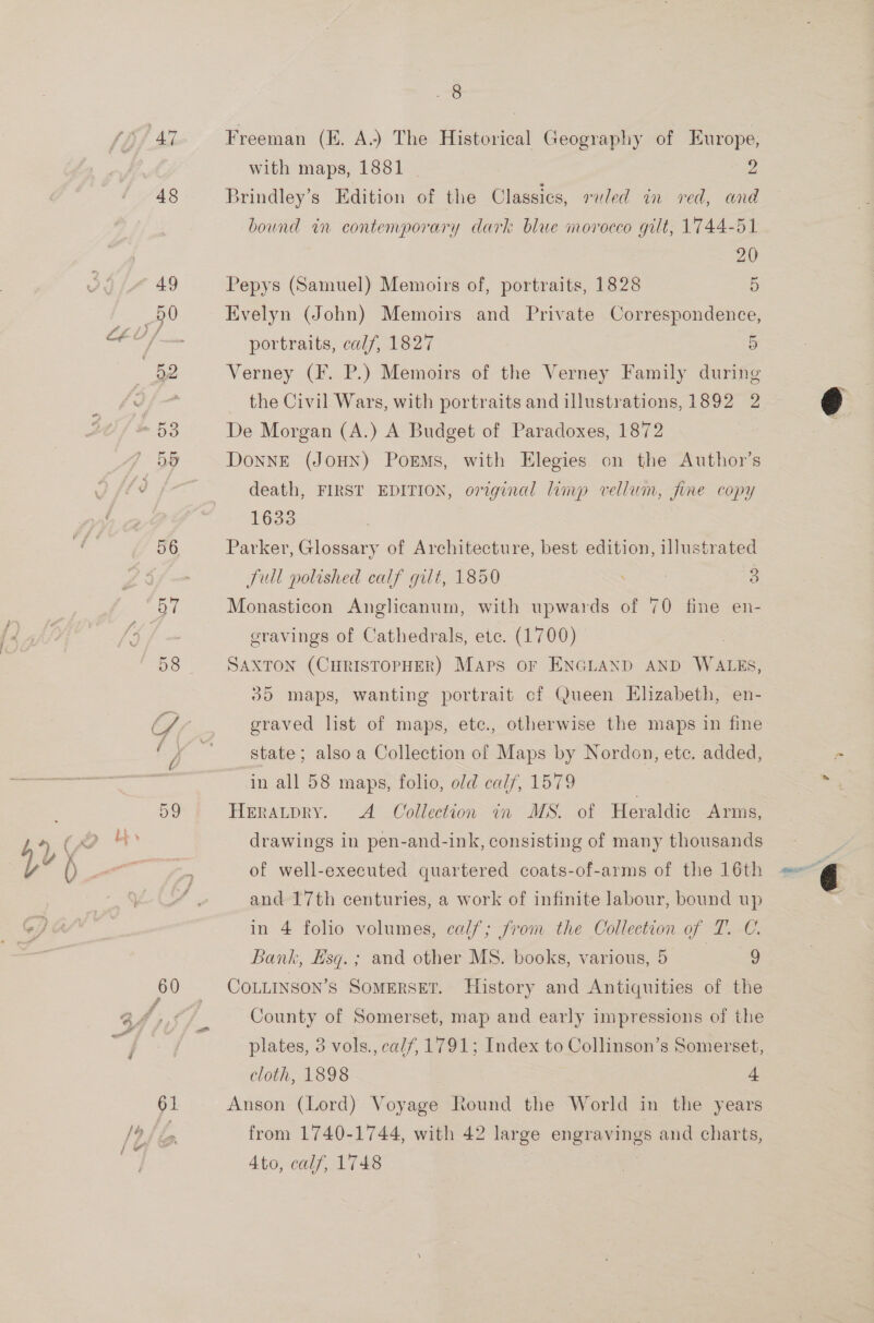 4 . 3% ANT 60 61 Shea, Freeman (KE. A.) The Historical Geography of Europe, with maps, 1881 2 Brindley’s Edition of the Classics, ruled in red, and bound in contemporary dark blue morocco gilt, 1744-51 20 Pepys (Samuel) Memoirs of, portraits, 1828 5 Evelyn (John) Memoirs and Private Correspondence, portraits, calf, 1827 5 Verney (F. P.) Memoirs of the Verney Family during _ the Civil Wars, with portraits and illustrations, 1892 2 De Morgan (A.) A Budget of Paradoxes, 1872 DonnE (JOHN) Poems, with Elegies on the Author’s death, FIRST EDITION, orginal limp vellum, fine copy 1633 | Parker, Glossary of Architecture, best edition, illustrated Jull polished calf gilt, 1850 . 3 3 Monasticon Anglicanum, with upwards of 70 fine en- gravings of Cathedrals, etc. (1700) | SAXTON (CHRISTOPHER) Maps oF ENGLAND AND WALES, 35 maps, wanting portrait cf Queen Hlizabeth, en- graved list of maps, etc., otherwise the maps in fine state; also a Collection of Maps by Nordon, etc. added, in all 58 maps, folio, old calf, 1579 Heratpry. A Collection in MS. of Heraldic Arms, drawings in pen-and-ink, consisting of many thousands of well-executed quartered coats-of-arms of the 16th and 17th centuries, a work of infinite labour, bound up in 4 folio volumes, calf; from the Collection of T. C. Bank, Esq. ; and other MS. books, various, 5 | 9 CoLLINSon’s SOMERSET. History and Antiquities of the County of Somerset, map and early impressions of the plates, 3 vols., calf, 1791; Index to Collinson’s Somerset, cloth, 1898 4 Anson (Lord) Voyage Round the World in the years from 1740-1744, with 42 large engravings and charts, 4to, calf, 1748 :