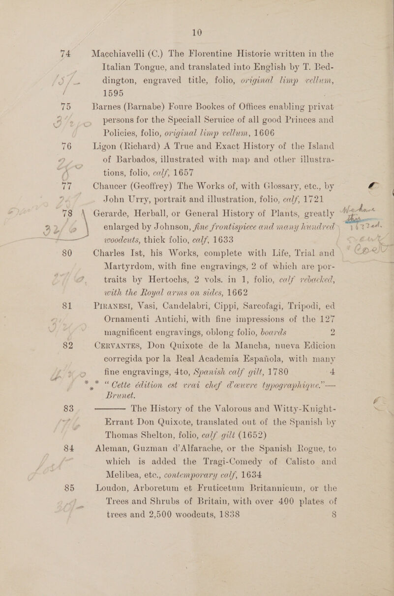 74 76 7 81 82 83 84 85 10 Macchiavelli (C.) The Florentine Historie written in the Italian Tongue, and translated into English by T. Bed- dington, engraved title, folio, original limp vellum, 1595 : Barnes (Barnabe) Foure Bookes of Offices enabling privat persons for the Speciall Seruice of all good Princes and Policies, folio, original limp vellum, 1606 Ligon (Richard) A True and Exact History of the Island of Barbados, illustrated with map and other illustra- tions, folio, calf, 1657 Chaucer (Geoffrey) The Works of, with Glossary, ete., by John Urry, portrait and illustration, folio, calf, 1721 enlarged by Johnson, jine frontispiece and many hundred woodcuts, thick folio, calf, 1633 Charles Ist, his Works, complete with Life, Trial and Martyrdom, with fine engravings, 2 of which are por- traits by Hertochs, 2 vols. in 1, folio, ca// De ed with the Royal arms on sides, 1662 PIRaANESI, Vasi, Candelabri, Cippi, Sarcofagi, Tripodi, ed Ornamenti Antichi, with fine impressions of the 127 magnificent engravings, oblong folio, beards ae CERVANTES, Don Quixote de la Mancha, nueva Edicion corregida por la Real Academia Espanola, with many fine engravings, 4to, Spanish calf gilt, 1780 + Brunet. The History of the Valorous and Witty-Knight- Errant Don Quixote, translated out of the Spanish by Thomas Shelton, folio, calf gilt (1652) Aleman, Guzman d’Alfarache, or the Spanish Rogue, to which is added the Tragi-Comedy of Calisto and Melibea, etc., contemporary calf, 1634 | Loudon, Arboretum et Fruticetum Britannicum, or the Trees and Shrubs of Britain, with over 400 plates of  la 4