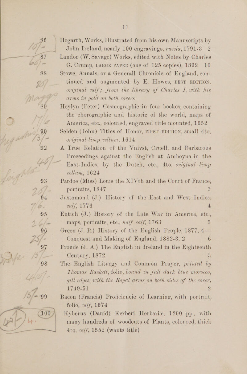   93 94 /af= 99 G 00. } sl John Ireland, nearly 100 engravings, russia, 1791-3 2 Landor (W. Savage) Works, edited with Notes by Charles G. Crump, LARGE PAPER (one of 125 copies), 1892 10 Stowe, Annals, or a Generall Chronicle of England, con- tinued and augmented by E. Howes, BEST EDITION, original calf; from the hbrary of Charles I, with his arms in gold on both covers Heylyn (Peter) Cosmographie in four bookes, containing the chorographie and historie of the world, maps of America, etc., coloured, engraved title mounted, 1652 Selden (John) Titles of Honor, FIRST EDITION, small 4to, original limp vellum, 1614 A True Relation of the Vnivst, Cruell, and Barbarous Proceedings against the English at Amboyna in the East-Indies, by the Dutch, etc., 4to, original limp vellum, 1624 Pardoe (Miss) Louis the XI Vth and the Court of France, portraits, 1847 3 Justamond (J.) History of the East and West Indies, calf, EEtG 4 Entich (J.) History of the Late War in America, etce., maps, portraits, etc., half calf, 1763 5 Green (J. R.) History of the English People, 1877, 4— Conquest and Making of England, 1882-3, 2 6 Froude (J. A.) The English in Ireland in the Eighteenth Century, 1872 3 The English Liturgy and Common Prayer, printed by Thomas Baskett, folio, bound in full dark blue morocco, gut edges, with the Royal arms on both sides of the cover, 1749-51 2 Bacon (Francis) Proficiencie of Learning, with portrait, folio, calf, 1674 Kyberus (Dauid) Kerberi Herbarie, 1200 pp., with many hundreds of woodcuts of Plants, coloured, thick Ato, calf, 1552 (wants title)