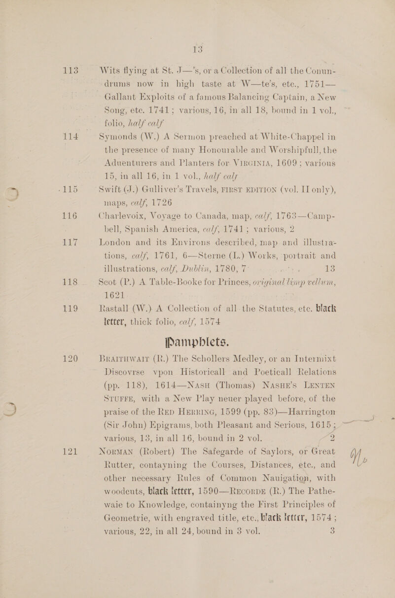 T&amp;S 121 T3 Wits flying at St. J—’s, or a Collection of all the Conun- drums now in high taste at W—te’s, etc., 1751— Gallant Exploits of a famous Balancing Captain, a New Song, etc. 17413 various, 16, in‘all 18, bound in 1 vol., foho, half calf Symonds (W.) A Sermon preached at White-Chappel in the presence of many Honourable and Worshipfull, the Aduenturers and Plantes for. VircIniA, 1609 ; various 19,40 all c6,in | vol., half caly inaps, calf, 1726 Charlevoix, Voyage to Canada, map, calf, 1763—Camp- bell, Spanish America, calf, 1741; various, 2 London and its Environs described, map and illustra- tions, calf, 1761, 6—Sterne (L.) Works, ‘portrait and illustrations, calf, Dublin, 1780, 7 ai i Scot (P.) A Table-Booke for Princes, eg vellum, 1621 Rastall (W.) A Collection of all-the Stanuten etc. black letter, thick folio, calf, 1574 Pampblets. | Braituwair (R.) The Schollers Medley, or an Intermixt Discovrse vpon Historicall and Poeticall Relations (pp. 118), 1614—Nasu (Thomas) Nasue’s LENTEN STUFFE, with a New Play neuer played before, of the praise of the Rep HErninG, 1599 (pp. 83)—Harrington various, 13, m all 16, bound in 2 vol. 2 Norman (Robert) The Safegarde of Saylors, or Great Lutter, contayning the Courses, Distances, ete., and other necessary Rules of Common Nauigation, with woodcuts, black letter, 1590—RrcorpE (R.) The Pathe- wale to Knowledge, containyng the First Principles of Geometrie, with engraved title, etc., black letter, 1574 ; various, 22, in all 24, bound rn 3- vol. oS