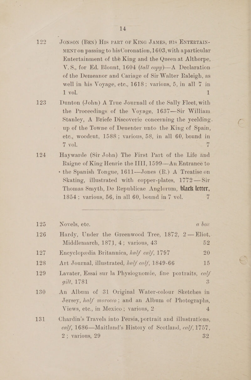 123 124 131. 14 MENT on passing to hisCoronation, 1603, with aparticular Entertainment of the King and the Queen at Althorpe, V.S., for Ed. Blount, 1604 (¢ad/ copy)—A Declaration of the Demeanor and Cariage of Sir Walter Raleigh, as well in his Voyage, ete., 1618; various, 5, in all 7 in 1 vol. i Dunton (John) A True Journall of the Sally Fleet, with the Proceedings of the Voyage, 1637—Sir William Stanley, A Briefe Discoverie concerning the yeelding. up of the Towne of Deuenter unto the King of Spain, ete., woodeut, 1588; various, 58, in all 60, bound in 7 vol. ae Haywarde (Sir John) The First Part of the Life and taigne of King Henrie the III, 1599—An Entrance to + the Spanish Tongue, 1611—Jones (R.) A Treatise on Skating, illustrated with copper-plates, 1772 —Sir Thomas Smyth, De Republicae Anglorum, biack letter,  18543 various, 56, in all 60, bound in 7 vol. oad Novels, ete. | a box Hardy, Under the Greenwood Tree, 1872, 2— Eliot. Middlemarch, 1871, 4; various,43 = 52 Encyclopedia Britannica, half calf, 1797 20 Art Journal, illustrated, half calf, 1849-66 19 Lavater, Essai sur Ja Physiognomie, fine portraits, cal/ gilt, 1781 2 An Album of 31 Original Water-colour Sketches in Jersey, half morocco; and an Album of Photographs, Views, ete., in Mexico; various, 2 4 Chardin’s Travels into Persia, portrait and illustrations, calf, 1686—Maitland’s History of Scotland, calf, 1757, 2 5 Various, 29 OZ