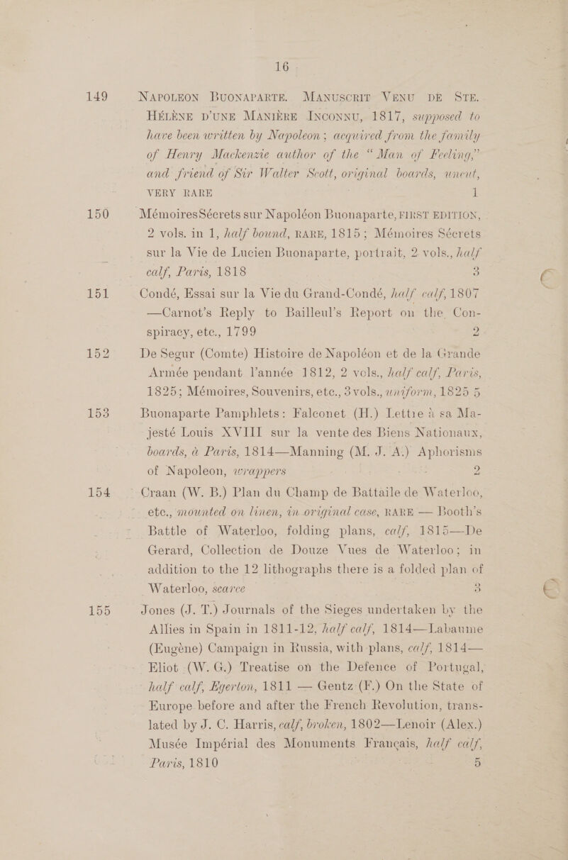 149 150 151 153 154 155 16 ; NAPOLEON BUONAPARTE.. Manuscrir VENU DE STE. HELENE D'UNE MAntkre Inconnu, 1817, supposed to have been written by Napoleon; acquired from the family of Henry Mackenze author of the “ Man of Feeling,” and friend of Sir Walter Scott, original boards, uncut, VERY RARE 1 2 vols. in 1, half bound, RARE, 1815; Mémoires Sécrets sur la Vie de Lucien Buonaparte, portrait, 2 vols., half calf, Paris, 1818 &gt; Condé, Essai sur la Vie du Grand-Condé, half calf, 1807 —Carnot’s Reply to Bailleul’s Report on the Con- spiracy, etc., 1799 7 2 De Segur (Comte) Histoire de Napoléon et de la Grande Armée pendant. Vanneée 1312; 2 vols. talfealy, Paris, 1825; Mémoires, Souvenirs, etc., 3vols., wrzform, 1825 5 Buonaparte Pamphlets: Faleonet (H.) Lettie &amp; sa Ma- jesté Louis XVIII sur la vente des Biens ; Nationaux, boards, a Paris, 1814—Manning J. = Aphorisms of Napoleon, wrappers : 2 etc., mownted on linen, in-original case, RARE — B cone s Battle of Waterloo, folding plans, cal/, 1815—De Gerard, Collection de Douze Vues de Waterloo; in addition to the 12 lithographs there is a tolied plan of Waterloo, scarce a Jones (J. T.) Journals of the Sieges undertaken by the Allies in Spain in 1811-12, half calf, 1814 (Eugéne) Campaign in Russia, with plans, ca//, 1814— Eliot -(W. G2) Treatise on the Defence of Portugal, half calf, Egerton, 1811 — Gentz (F.) On the State of Europe before and after the French Revolution, trans- lated by J. C. Harris, calf, broken, 1802—Lenoir (Alex.) Musée Impérial des eo uicaes Francais, half calf, Potisn LOA | : 5 Labaume 