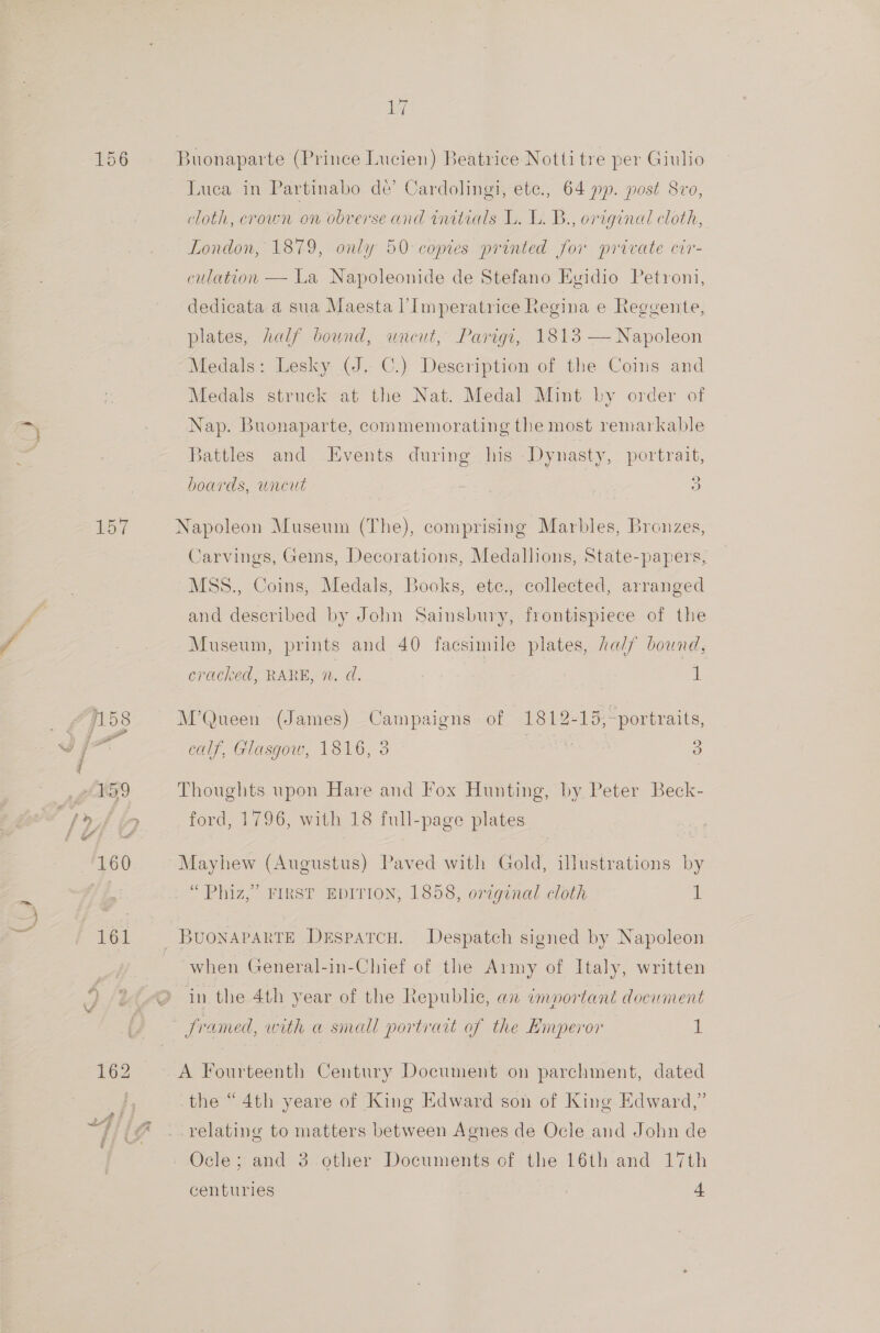 156 Buonaparte (Prince Lucien) Beatrice Notti tre per Giulio Luca in Partinabo de’ Cardolingi, ete., 64 pp. post 8vo, cloth, crown on obverse and initials L. L. B., original cloth, London, 1879, only 50 copies printed for private cir- culation — La Napoleonide de Stefano Egidio Petyoni, dedicata a sua Maesta l’Imperatrice Regina e Reggente, plates, half bound, uneut, Parigt, 1813 — Napoleon Medals: Lesky (J. C.) Description of the Coins and Medals struck at the Nat. Medal Mint by order of Nap. Buonaparte, commemorating the most remarkable Battles and Events during his Dynasty, portrait, boards, uncut , 3 jy Napoleon Museum (The), comprising Marbles, Bronzes, Carvings, Geis, Decorations, Medallions, State-papers, MSS., Coins, Medals, Books, ete., collected, arranged and described by John Sainsbury, frontispiece of the Museum, prints and 40 facsimile plates, half bound, cracked, RARE, n, d. : . 1 a 58 M’Queen (James) Campaigns of 1812-15,~portraits, ee a calf, Glasgow, 1816, 3 afer oy ) reo Thoughts upon Hare and Fox Hunting, by Peter Beck- Lyto ford, 1796, with 18 full-page plates 16 Mayhew (Augustus) Paved with Gold, illustrations by “ Phiz,” FIRST EDITION, 1858, original cloth it 161 BuonaparreE Desparcu. Despatch signed by Napoleon when General-in-Chief of the Army of Italy, written in the 4th year of the Republic, an important document Jramed, with a small portrait of the Emperor i: 162 =A Fourteenth Century Document on parchment, dated ) the “4th yeare of King Edward son of King Edward,” //(@ . relating to matters between Agnes de Ocle and John de Ocle; and 3 other Documents of the 16th and 17th centuries | : +