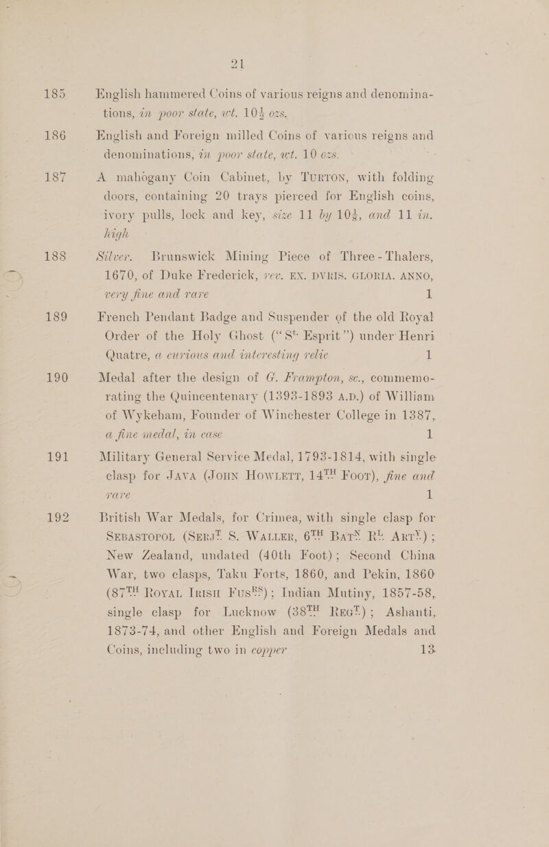 188 189 190 191 English hammered Coins of various reigns and denomina- tions, in poor state, wt. 104 ozs. English and Foreign milled Coins of various reigns and denominations, 7 poor state, wt. 10 ozs. A mahogany Coin Cabinet, by Turron, with folding doors, containing 20 trays pierced for English coins, ivory pulls, lock and key, seze 11 by 103, and 11 i. high Silver. Brunswick Mining Piece of Three - Thalers, 1670, of Duke Frederick, vev. EX. DVRIS. GLORIA. ANNO, very fine and rare 1 French Pendant Badge and Suspender of the old Royal Order of the Holy Ghost (“S* Esprit”) under Henri (Quatre, a curious and interesting relte ii Medal after the design of G. Frampton, sc., commemo- rating the Quincentenary (1393-1893 a.p.) of William of Wykeham, Founder of Winchester College in 1387, a fine inedal, v1 case L Military General Service Medal, 1793-1814, with single clasp for Java (JouN How ert, 14 Foor), fine and rare 1 British War Medals, for Crimea, with single clasp for SEBASTOPOL (SrRs? S-—Waxver, 67% Bar’ RU Ant®) ; New Zealand, undated (40th Foot); Second China War, two clasps, Taku Forts, 1860, and Pekin, 1860 (8778 RoyvaL Irish Fus®S); Indian Mutiny, 1857-58, single clasp for Lucknow (387 Rea?); Ashanti, 1873-74, and other English and Foreign Medals and