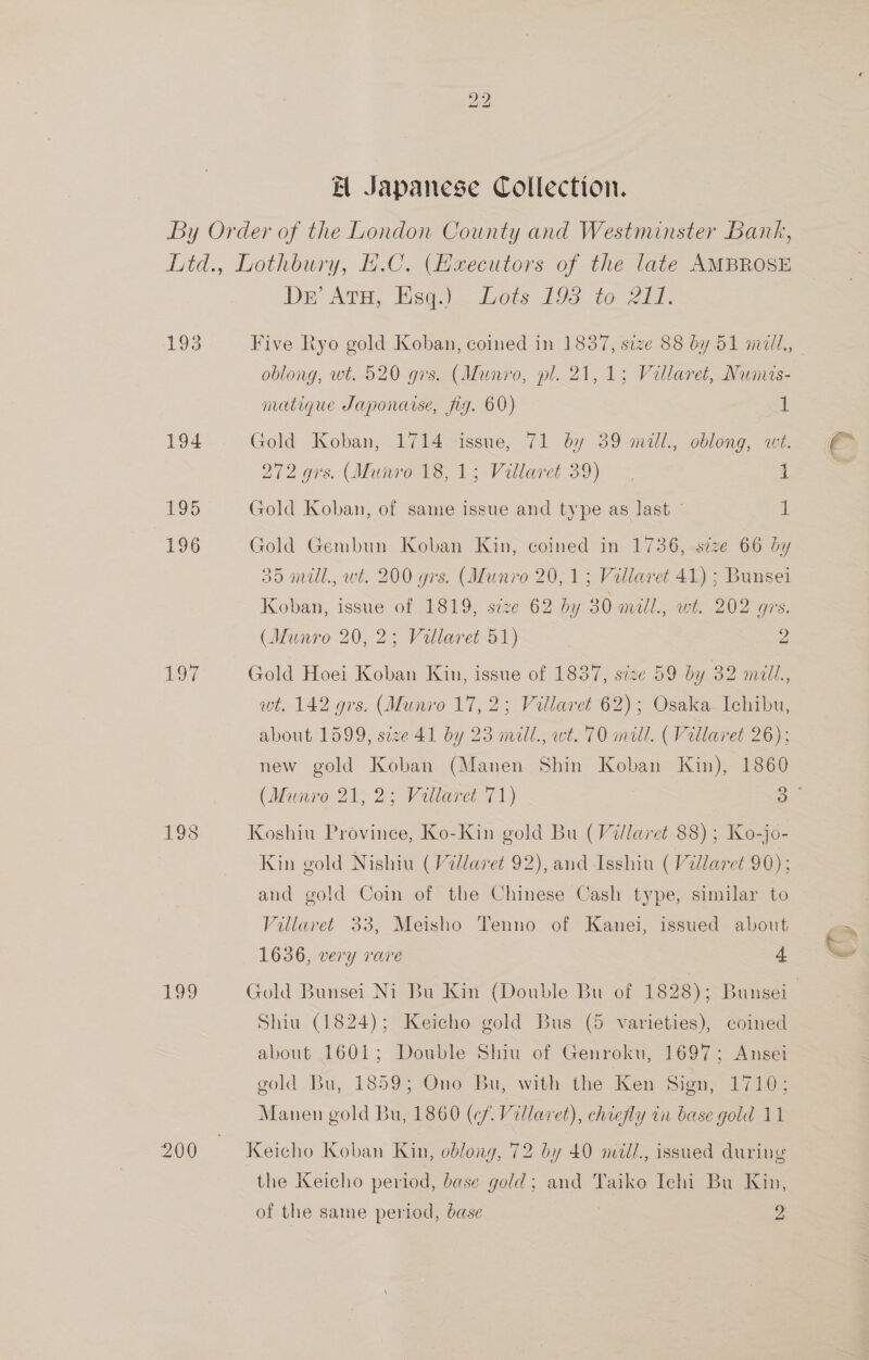 bo bo Et Japanese Collection. 193 194 195 106 197 Nes, Der Arua Hsieh 100ei.09 to - 21. oblong, wt. 520 gis. (Munro, pl. 21,1; Villaret, Numis- matique Japonaise, fig. 60) 1 Gold Koban, 1714 issue, 71 by 39 mill., oblong, wt. 272 grs..(Munro18, 15 Villaret 39) ~ 1 Gold Koban, of same issue and type as last 1 Gold Gembun Koban Kin, coined in 1736, size 66 by 35 mill., wt. 200 grs. (Munro 20, 1; Villaret 41) ; Bunsei Koban, issue of 1819, seze 62 by 30 mill., wt. 202 grs. (Munro 20, 2; Villaret 51) 2 Gold Hoei Koban Kin, issue of 1837, size 59 by 32 miill., wt. 142 grs. (Munro 17, 2; Villaret 62); Osaka Ichibu, about 1599, size 41 by 23 mill., wt. 70 mill. ( Villaret 26); new gold Koban (Manen Shin Koban Kin), 1860 Koshiu Province, Ko-Kin gold Bu (Villaret 88) ; Ko-jo- Kin gold Nishiu (Villaret 92), and Isshiu (Villaret 90); and gold Coin of the Chinese Cash type, similar to Villaret 33, Meisho Tenno of Kanei, issued about 1636, very rare 4 Shiu (1824); Keicho gold Bus (5 varieties), coined about 1601; Double Shiu of Genroku, 1697; Ansei gold Bu, 1859; Ono Bu, with the Ken Sign, L710; Manen gold Bu, 1860 (¢f. Villaret), chiefly in base gold 11 Keicho Koban Kin, oblong, 72 by 40 mill., issued during the Keicho period, base gold; and Taiko Ichi Bu Kin, of the same period, base | 2