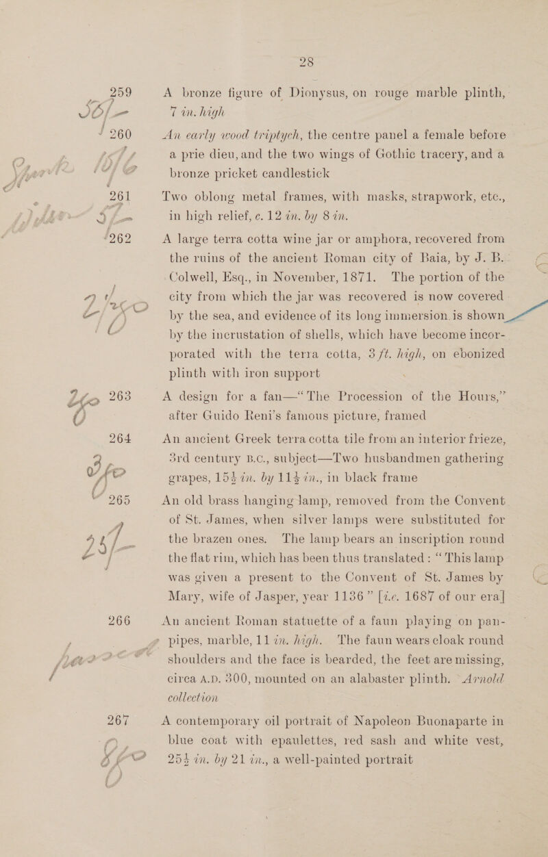 959 Pcie } Af / c OE se” j ¥ 260 261 ~ #262 “7 ¢ = / { fm 263 * feet 264  266 28 A bronze figure of Dionysus, on rouge marble plinth, 7 in. high An early wood triptych, the centre panel a female before a prie dieu, and the two wings of Gothic tracery, and a bronze pricket candlestick Two oblong metal frames, with masks, strapwork, etc., in high relief, ¢. 12. by 8 on. A large terra cotta wine jar or amphora, recovered from the ruins of the ancient Roman city of Baia, by J. B.- Colwell, Esq., in November, 1871. The portion of the by the incrustation of shells, which have become incor- porated with the terra cotta, 3 /7¢. high, on ebonized plinth with iron support A design for a fan—“The Procession of the Hours,” after Guido Reni’s famous picture, framed An ancient Greek terra cotta tile from an interior frieze, ard century B.c., subject—Two husbandmen gathering grapes, 154 in. by 114 ¢n., in black frame An old brass hanging Jamp, removed from the Convent. of St. James, when silver lamps were substituted for the brazen ones. the flat rim, which has been thus translated : “ This lamp was given a present to the Convent of St. James by Mary, wife of Jasper, year 1136” [7.c. 1687 of our era| An ancient Roman statuette of a faun playing on pan- pipes, marble, ll zn. Aagh.. The faun wears cloak round shoulders and the face is bearded, the feet are missing, circa A.D. 500, mounted on an alabaster plinth. Arnold collection ; A contemporary oil portrait of Napoleon Buonaparte in blue coat with epaulettes, red sash and white vest,