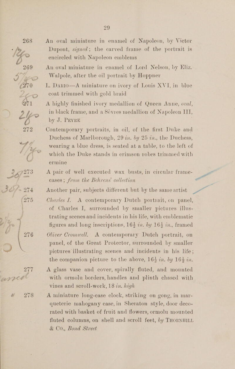  4 276 ce, An oval miniature in enamel of Napoleon, by Victor Dupont, signed; the carved frame of the portrait is encircled with Napoleon emblems An oval miniature in enamel of Lord Nelson, by Eliz. Walpole, after the oi] portrait by Hoppner L. Dario—A miniature on ivory of Louis XVI, in blue coat trimmed with gold braid A highly finished ivory medallion of Queen Anne, oval, in black frame, and a Sevres medallion of Napoleon ITI, by J. Peyre . Contemporary portraits, in oil, of the first Duke and Duchess of Marlborough, 29 in. by 25 an., the Duchess, wearing a blue dress, is seated at a table, to the left of which the Duke stands in crimson robes trimmed with ermine cases; from the Behrens’ collection Another pair, subjects different but by the same artist Charles I. A contemporary Dutch portrait, on panel, of Charles I, surrounded by smaller pictures illus- trating scenes and incidents in his life, with emblematic figures and long inscriptions, 165 cm. by 164 in., framed Oliver Cromell. panel, of the Great Protector, surrounded by smaller A contemporary Dutch portrait, on pictures illustrating scenes and incidents in his life; the companion picture to the above, 163 in. by 164 in. A glass vase and cover, spirally fluted, and mounted with ormolu borders, handles and plinth chased with vines and scroll-work, 18 in. high A miniature long-case clock, striking on gong, in mar- queterie mahogany ease, in Sheraton style, door deco- rated with basket of fruit and flowers, ormolu mounted fluted columns, on shell and scroll feet, by THORNHILL &amp; Co., Bond Street a