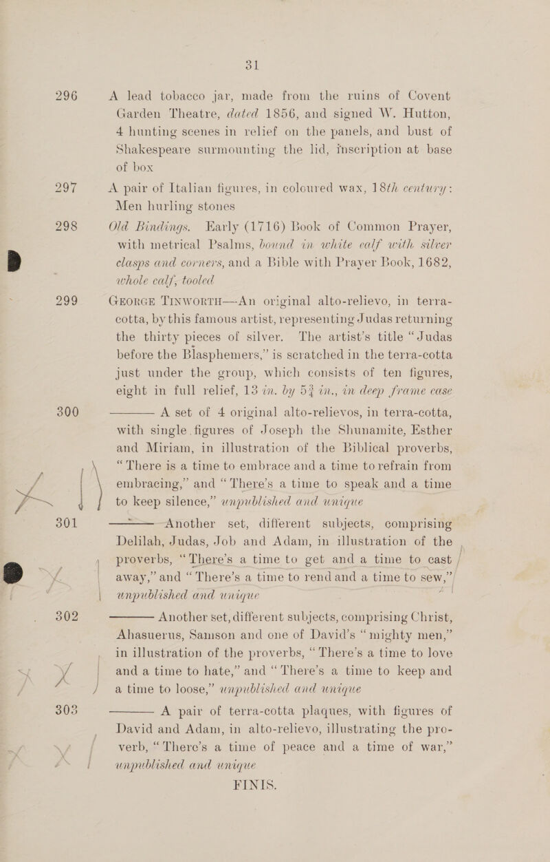 298 300 ol A lead tobacco jar, made from the ruins of Covent Garden Theatre, dated 1856, and signed W. Hutton, 4 hunting scenes in relief on the panels, and bust of Shakespeare surmounting the lid, rmscription at base of box A pair of Italian figures, in coloured wax, 18th century: Men hurling stones Old Bindings. Early (1716) Book of Common Prayer, with metrical Psalms, bownd in white calf with silver clasps and corners, and a Bible with Prayer Book, 1682, whole calf, tooled GEORGE TINWoRTH—An original alto-relievo, in terra- cotta, by this famous artist, representing Judas returning the thirty pieces of silver. The artist’s title “Judas before the Blasphemers,” is scratched in the terra-cotta just under the group, which consists of ten figures, eight in full relief, 13 on. by 53 in., in deep frame case A set of 4 original alto-relievos, in terra-cotta, with single figures of Joseph the Shunamite, Esther and Miriam, in illustration of the Biblical proverbs, “There is a time to embrace and a time to refrain from embracing,’ and “There’s a time to speak and a time to keep silence,” wnapublished and unique ve Another set, different subjects, comprising Delilah, Judas, Job and Adam, in illustration of the proverbs, “There’s a time to get and a time to cast ; &gt;/ away, and “ There’s a time to rendand a time to sew,” | unpublished and unique Another set, different subjects, comprising Christ, Ahasuerus, Samson and one of David’s “mighty men,” in illustration of the proverbs, “ There’s a time to love and a time to hate,” and “ There’s a time to keep and a time to loose,” unpublished and unique A pair of terra-cotta plaques, with figures of David and Adam, in alto-relievo, illustrating the pro- verb, “ There’s a time of peace and a time of war,” unpublished and unique FINIS..