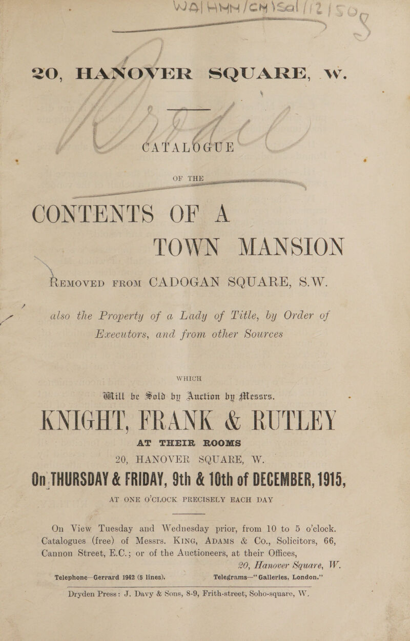 WO] ety (EM ) Seal / _craagy eect eat RNa RS, Si: pA oe 20, HANOVER SQUARE, w. ¥  XH bstar6dur' CONTENTS OF A TOWN MANSION Removen rrom CADOGAN SQUARE, S.W. ve also the Property of a Lady of Title, by Order of Executors, and from other Sources WHICH UU be Sold by Auction bu Messrs. KNIGHT, FRANK &amp; RUTLEY AT THEIR ROOMS 20, HANOVER SQUARE, W. On THURSDAY &amp; FRIDAY, Sth &amp; 10th of DECEMBER, 1919, AT ONE O'CLOCK PRECISELY BACH DAY  On View Tuesday and Wednesday prior, from 10 to 5 o’clock. Catalogues (free) of Messrs. Kinc, ADAMS &amp; Co., Solicitors, 66, Cannon Street, E.C.; or of the Auctioneers, at their Offices, 20, Hanover Square, W. Telephone—Gerrard 1942 (5 lines). _ Telegrams— Galleries, London.”’ Dryden Press: J. Davy &amp; Sons, 8-9, Frith-street, Soho-square, W.